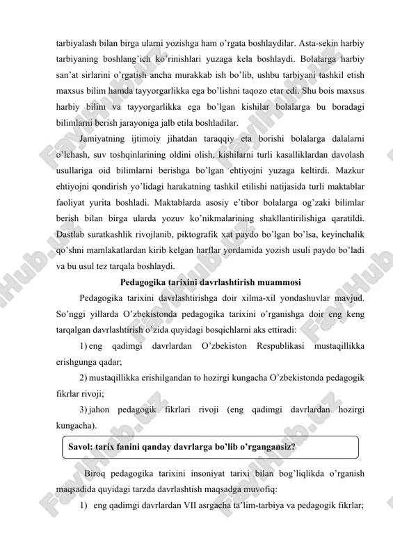 qadimgi davrlardan hozirgi kungacha). biroq pedagogika tarixini insoniyat tarixi bilan bog’liqlikda o’rganish maqsadida quyidagi tarzda davrlashtish maqsadga muvofiq: 1) eng qadimgi davrlardan vii asrgacha ta’lim-tarbiya va pedagogik fikrlar; 2) vii asrdan xiv asrning birinchi yarmifacha o’rta osiyoda tarbiya, maktab va pedagogik fikrlar; 3) sharq uyg’onish davrida pedagogik fikrlarning rivojllanishi; 4) xiv asrning ikkinchi yarmi va xvi asrda movaraunnahrda tarbiya va maktab; 5) xiv asrning ikkinchi yarmi va xvi asrda movaraunnahrda pedagogik fikrlar rivoji; 6) xvii asrdan xix asrning yarmigacha tarbiya, maktab va pedagogik fikrlar rivoji; 7) xix asrning 2-yarmi – xx asr boshida turkiston o’lkasida tarbiya, maktab va pedagogik fikrlar; 8) 1917-1991 yillarda o’zbekistonda ta’lim tizimi va pedagogik fikrlar rivoji; 9) mustaqil o’zbekiston ta’lim tizimi. mustaqillik yillarida pedagogik fikrlar rivoji; 10) eng qadimgi davrlardan xix asrning birinchi yarmida jahon pedagogika fanining rivojlanish tarixi; 11) xix asrning 2-yarmi – xx asrda jahon pedagogika faning rivoji; 12) hozirgi davrda jahon mamlakatlari ta’lim …