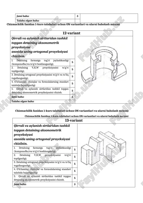 ning farmatga tug’ri joylashkanligi (komponofka)va to’g’ri boshlanganligi; 5 2. detalning v,h,w proyeksiyasini to’g’ri topilganligi; 5 3. detalning ortogonal proyeksiyasini to’g’ri va to’liq tugallanganligi; 5 4. o’lchamlar, chiziqlar va formulalarning standart talabida bajarilganligi 5 5. qirrali va aylanish sirtlaridan tashkil topgan detaining aksonometrik proyiksiyasini chizish. 5 jami baho: 5 talaba olgan baho: chizmachilik fanidan 1-kurs talabalari uchun on variantlari va ularni baholash mezoni 14-variant qirrali va aylanish sirtlaridan tashkil topgan detaining aksonometrik proyeksiyasi asosida uning ortogonal proyeksiyasi chizilsin. 1. detalning farmatga tug’ri joylashkanligi (komponofka)va to’g’ri boshlanganligi; 5 2. detalning v,h,w proyeksiyasini to’g’ri topilganligi; 5 3. detalning ortogonal proyeksiyasini to’g’ri va to’liq tugallanganligi; 5 4. o’lchamlar, chiziqlar va formulalarning standart talabida bajarilganligi 5 5. qirrali va aylanish sirtlaridan tashkil topgan detaining aksonometrik proyiksiyasini chizish. 5 jami baho: 5 talaba olgan baho: 15-variant qirrali va aylanish sirtlaridan tashkil topgan detaining aksonometrik proyeksiyasi asosida uning ortogonal proyeksiyasi chizilsin. 1. detalning farmatga tug’ri joylashkanligi (komponofka)va …