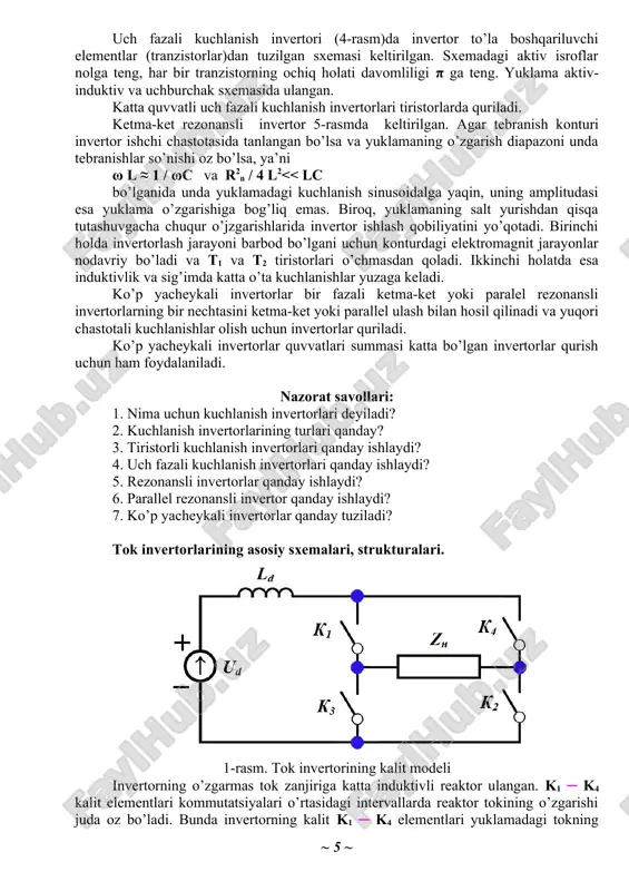 ki parallel ulash bilan hosil qilinadi va yuqori chastotali kuchlanishlar olish uchun invertorlar quriladi. ko’p yacheykali invertorlar quvvatlari summasi katta bo’lgan invertorlar qurish uchun ham foydalaniladi. nazorat savollari: 1. nima uchun kuchlanish invertorlari deyiladi? 2. kuchlanish invertorlarining turlari qanday? 3. tiristorli kuchlanish invertorlari qanday ishlaydi? 4. uch fazali kuchlanish invertorlari qanday ishlaydi? 5. rezonansli invertorlar qanday ishlaydi? 6. parallel rezonansli invertor qanday ishlaydi? 7. ko’p yacheykali invertorlar qanday tuziladi? tok invertorlarining asosiy sxemalari, strukturalari. 1-rasm. tok invertorining kalit modeli invertorning o’zgarmas tok zanjiriga katta induktivli reaktor ulangan. k1 ─ k4 kalit elementlari kommutatsiyalari o’rtasidagi intervallarda reaktor tokining o’zgarishi juda oz bo’ladi. bunda invertorning kalit k1 ─ k4 elementlari yuklamadagi tokning yo’nalishini (oniy qiymatini emas) o’zgartiradi, ya’ni yuklama tok manbaidan oziqlanayotganidek hisoblanadi, bu jarayon sababli invertor ham tok invertori deb nom olgan. tok invertor sxemalari bir necha ko’rinishlarda bo’ladi: ─ parallel tok invertori, ─ ketma-ket tok invertori, ─ parallel ─ ketma-ket …