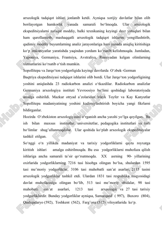 o‘zbekiston mustaqilligi davri va har bir davrga to‘liq ta’rif berib o‘tadi. mustaqillikning dastlabki davrlarida arxeologik tadqiqot ishlari birmuncha to‘xtaganday bo‘ldi. lekin vazirlar mahkamasining 1998 yilda tarix instituti faoliyatini takomillashtirishga qaratilgan ishlari natijasida va buyuk ipak yo‘li tarixining keng tadqiq qilinishi yuzasidan olib borilgan ishlar natijasida yana arxeologik tadqiqot ishlari jonlanib ketdi. ayniqsa xorijiy davlatlar bilan olib borilayotgan hamkorlik yanada samarali bo‘lmoqda. ular arxeologik ekspeditsiyalarni nafaqat moddiy, balki texnikaning keyingi davr yutuqlari bilan ham qurollantirib, mashaqqatli arxeologik tadqiqot ishlarini yengillashtirib, qadimiy moddiy buyumlarning analiz jarayonlariga ham yanada aniqliq kiritishiga ko‘p imkoniyatlar yaratishda yaqindan yordam ko‘rsatib kelishmoqda. jumladan, yaponiya, germaniya, frantsiya, avstraliya, rossiyadan kelgan olimlarning xizmatlarini ko‘rsatib o‘tish mumkin. sopollitepa va jarqo‘ton yodgorligida keyingi davrlarda o‘zbek–german baqtriya ekspeditsiyasi tadqiqot ishlarini olib bordi. ular jarqo‘ton yodgorligining yoshini aniqlashda 23 radiokarbon analizi o‘tkazdilar. radiokarbon analizlar germaniya arxeologiya instituti yevroosiyo bo‘limi qoshidagi laboratoriyada amalga oshirildi. mazkur otryad a’zolaridan mayk toyfer va kay kanyutlar sopollitepa madaniyatining …