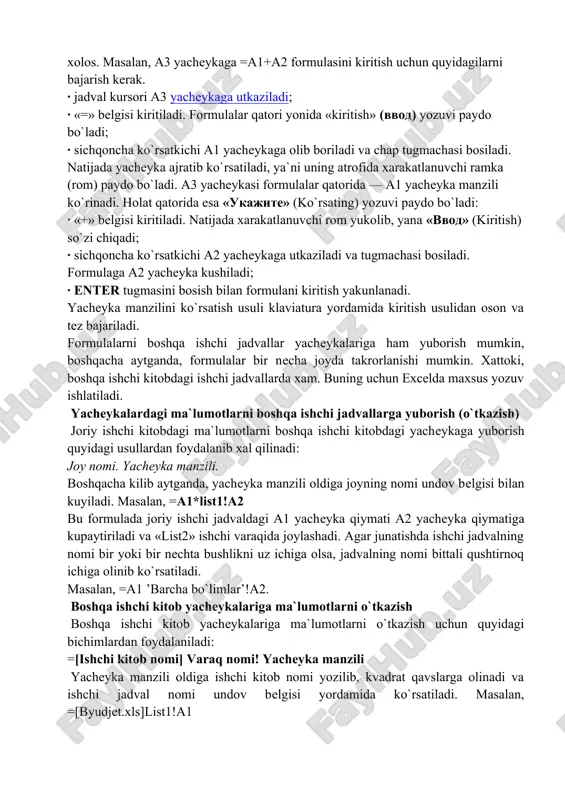 mumkin. masalan, excel boshlang`ich ma`lumotlar o`zgartirilsa, formulalarni qayta hisoblab chiqadi. formula quyidagi elementlardan ixtiyoriysini o`z ichiga olishi mumkin: — operatorlar. bittadan oshiq operatordan tuzilgan formulani tuzishda excel bu operatorlarni taxlil qiladi. bunda standart matematik qoidalarga asoslanadi. (arifmetik amallarni bajarish tartibi saqlanib qoladi.) excelda formulalarni hisoblash va bajarish quyidagi tartib asosida amalga oshiriladi: birinchi bo`lib qavs ichidagi ifodalar qarab chiqiladi. undan keyin amallar bajarish tartibi saqlangan holda operatorlar bajariladi. agar formulalarda bir hil tartibli bir necha operatorlar bo`lsa, ular ketma-ket chapdan o`ngga qarab bajariladi. — diapazon va yacheykalarga yuborish — kerakli ma`lumotlarni saqlovchi diapazon va yacheykalar nomi yoki manzili ko`rsatiladi. masalan: d10 yoki a1:e8. — sonlar. — ishchi jadval funksiyalari. masalan, sum. agar formula yacheykaga kiritilsa, unda yacheykada kiritilgan formula asosidagi hisob-kitob natijasi ko`rinadi. lekin formulaning o`zi tegishli yacheyka faollashtirilsa formulalar qatorida paydo bo`ladi. formulalar xar doim «q» belgisi bilan boshlanadi. ushbu belgi yordamida yexcel matn va formulalarni farq​laydi. yacheykaga formulalarni …