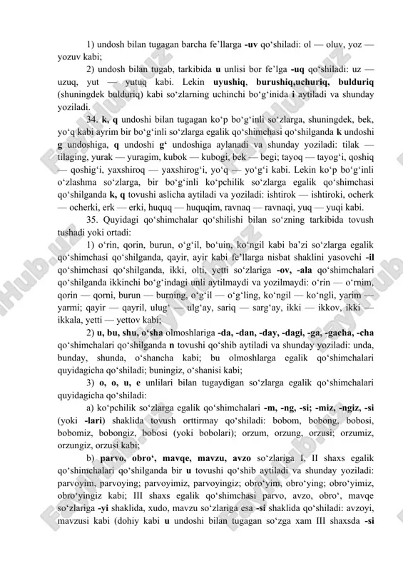 unlisi o aytiladi va shunday yoziladi: sayla — saylov, sina — sinov, aya — ayovsiz; so‘ra — so‘roq, bo‘ya — bo‘yoq; o‘yna — o‘ynoqi, saura — sayroqi kabi; 2) i unlisi bilan tugagan ko‘pchilik fe’llarga -v, -q qo‘shimchasi qo‘shilganda bu unli u aytiladi va shunday yoziladi: o‘qi — o‘quvchi, qazi — qazuvchi, sovi — sovuq kabi. lekin i unlisi bilan tugagan ayrim fe’llarga -q qo‘shimchasi qo‘shilganda bu unli i aytiladi va shunday yoziladi: og‘ri — og‘riq, qavi — qaviq kabi. eslatma: 1) undosh bilan tugagan barcha fe’llarga -uv qo‘shiladi: ol — oluv, yoz — yozuv kabi; 2) undosh bilan tugab, tarkibida u unlisi bor fe’lga -uq qo‘shiladi: uz — uzuq, yut — yutuq kabi. lekin uyushiq, burushiq,uchuriq, bulduriq (shuningdek bulduriq) kabi so‘zlarning uchinchi bo‘g‘inida i aytiladi va shunday yoziladi. 34. k, q undoshi bilan tugagan ko‘p bo‘g‘inli so‘zlarga, shuningdek, bek, yo‘q kabi ayrim bir bo‘g‘inli so‘zlarga egalik qo‘shimchasi qo‘shilganda k …