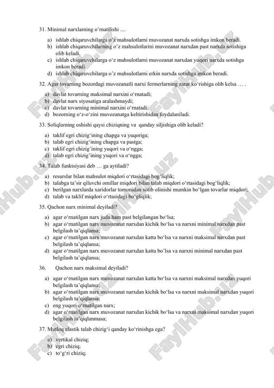4. talab funktsiyasi deb … ga aytiladi? a) resurslar bilan mahsulot miqdori o‘rtasidagi bog‘liqlik; b) talabga ta’sir qiluvchi omillar miqdori bilan talab miqdori o‘rtasidagi bog‘liqlik; c) berilgan narxlarda xaridorlar tomonidan sotib olinishi mumkin bo‘lgan tovarlar miqdori; d) talab va taklif miqdori o‘rtasidagi bo‘gliqlik; 35. qachon narx minimal deyiladi? a) agar o‘rnatilgan narx juda ham past belgilangan bo‘lsa; b) agar o‘rnatilgan narx muvozanat narxdan kichik bo‘lsa va narxni minimal narxdan past belgilash ta’qiqlansa; c) agar o‘rnatilgan narx muvozanat narxdan katta bo‘lsa va narxni maksimal narxdan past belgilash ta’qiqlansa; d) agar o‘rnatilgan narx muvozanat narxdan katta bo’lsa va narxni minimal narxdan past belgilash ta’qiqlansa; 36. qachon narx maksimal deyiladi? a) agar o‘rnatilgan narx muvozanat narxdan katta bo‘lsa va narxni maksimal narxdan yuqori belgilash ta’qiqlansa; b) agar o‘rnatilgan narx muvozanat narxdan kichik bo‘lsa va narxni maksimal narxdan yuqori belgilash ta’qiqlansa; c) eng yuqori o‘rnatilgan narx; d) agar o‘rnatilgan narx muvozanat narxdan kichik bo‘lsa …