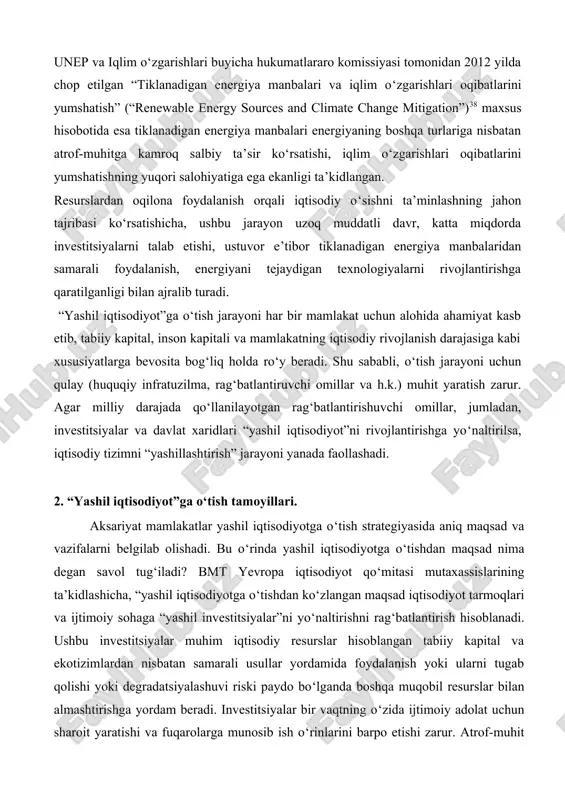 otida esa tiklanadigan energiya manbalari energiyaning boshqa turlariga nisbatan atrof-muhitga kamroq salbiy ta’sir ko‘rsatishi, iqlim o‘zgarishlari oqibatlarini yumshatishning yuqori salohiyatiga ega ekanligi ta’kidlangan. resurslardan oqilona foydalanish orqali iqtisodiy o‘sishni ta’minlashning jahon tajribasi ko‘rsatishicha, ushbu jarayon uzoq muddatli davr, katta miqdorda investitsiyalarni talab etishi, ustuvor e’tibor tiklanadigan energiya manbalaridan samarali foydalanish, energiyani tejaydigan texnologiyalarni rivojlantirishga qaratilganligi bilan ajralib turadi. “yashil iqtisodiyot”ga o‘tish jarayoni har bir mamlakat uchun alohida ahamiyat kasb etib, tabiiy kapital, inson kapitali va mamlakatning iqtisodiy rivojlanish darajasiga kabi xususiyatlarga bevosita bog‘liq holda ro‘y beradi. shu sababli, o‘tish jarayoni uchun qulay (huquqiy infratuzilma, rag‘batlantiruvchi omillar va h.k.) muhit yaratish zarur. agar milliy darajada qo‘llanilayotgan rag‘batlantirishuvchi omillar, jumladan, investitsiyalar va davlat xaridlari “yashil iqtisodiyot”ni rivojlantirishga yo‘naltirilsa, iqtisodiy tizimni “yashillashtirish” jarayoni yanada faollashadi. 2. “yashil iqtisodiyot”ga o‘tish tamoyillari. aksariyat mamlakatlar yashil iqtisodiyotga o‘tish strategiyasida aniq maqsad va vazifalarni belgilab olishadi. bu o‘rinda yashil iqtisodiyotga o‘tishdan maqsad nima degan savol tug‘iladi? bmt …