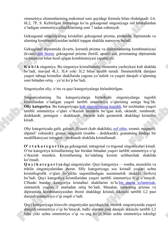 ga tik olingan ko’ndalang kesimi romb ko’rinishda bo’lganligi uchun shunday nom berilgan. rombik singoniya uchun - xarakterli bo’lgan kristall shakllarga: rombik tetraedr, rombik prizma va rombik dipiramidalar kiradi. bu singoniyalarning kundalang kesimi rombik shaklida tuzilgan bo’ladi. shunday minerallarga barit, topaz, markazit, antimonit, arsenopirit, kolumbit, sof oltingugurt, barit kabilar misol bo’ladi. trigonal singoniya. ushbu singoniya kristallaridan bittagina uchinchi tartibdagi yuqori darajali simmetriya o’qi l3 o’tadi. trigonal singoniya formulasi: l2, 3l2,4p, s dan iboratdir. trigonal singoniya kristallari trigonal prizma, piramida, dipiramida va ularning kombinatsiyasidan tashkil topgan shaklda uchraydi. bu shakldagi kristallangan minerallarga kvarts, kal’tsit, gematit, korund va boshqalar misol bo’la oladi. te tra go na l singoniya kristallaridan bitta to’rtinchi tartibdagi yuqori darajali simmetriya o’qi — l4 o’tadi. bu singoniya simmetriya elementlarining maksimal yig’indisi l2, 4l2, 5r, s formulasi bilan ifodalanadi. tetragonal singoniya kristallaridan o’tadigan simmetriya tekisligining soni beshta— 5r. tetragonal singoniyaning kristallari tetragonal dipiramida (anataz, tsirkon, ksenotim), tetragonal prizmaning dipiramida bilan …