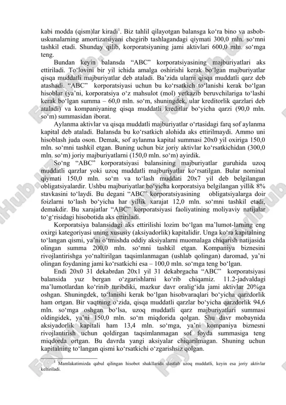 i qisqa muddatli majburiyatlar 150,0 256,6 106,6 uzoq muddatli majburiyatlar (to‘lash mudda- ti 20x7 yilga belgilangan 8%li obligatsiyalar) 150,0 150,0 0,0 aksiyadorlik kapitali (muomaladagi 1 mln. aksiya) 300,0 313,4 13,4 kapitalning to‘langan qismi 200,0 200,0 0,0 taqsimlanmagan daromad 100,0 113,4 13,4 ma’lumot uchun: oddiy aksiyalarning bozor kursi, so‘mda 200,0 187,2 -12,8 keyingi o‘rinda aylanma bo‘lmagan aktivlar, ya’ni kompaniyaning asosiy vositalari keladi. bu guruhga, shuningdek, yer, zavod binolari va asbob-uskunalari kabi modda (qism)lar kiradi . biz tahlil qilayotgan balansga ko‘ra bino va asbob-uskunalarning amortizatsiyani chegirib tashlagandagi qiymati 300,0 mln. so‘mni tashkil etadi. shunday qilib, korporatsiyaning jami aktivlari 600,0 mln. so‘mga teng. bundan keyin balansda “abc” korporatsiyasining majburiyatlari aks ettiriladi. to‘lovini bir yil ichida amalga oshirishi kerak bo‘lgan majburiyatlar qisqa muddatli majburiyatlar deb ataladi. ba’zida ularni qisqa muddatli qarz deb atashadi. “abc” korporatsiyasi uchun bu ko‘rsatkich to‘lanishi kerak bo‘lgan hisoblar (ya’ni, korporatsiya o‘z mahsulot (mol) yetkazib beruvchilariga to‘lashi kerak bo‘lgan summa – …