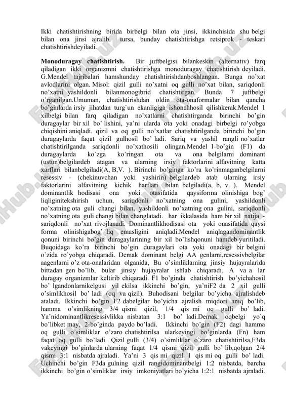 ni duragaylash bo’yicha ish olibbordi. bu duragayning ota-ona organizmga nisbatan kuchli rivojlanishi ko’rsatdi. frantsuz olimi sh.noden (1815-1899) duragaylarda ota-onabelgilarining ustunlik qilishini ko’rsatdi. bularning hammasi irsiyatningmohiyatini bilishni va uningqonunlarini ochishga erisha olmadi.mendel buqonuniyatni 1865 yilda ochdi, ya’ni irsiyatni o’rganishning asosiy usuli gibridologik yoki duragaylash usulini ishlab chiqdi. u o’z tajribalarini mart oyida brno shahridagi ozsonli tabiatshunoslik jamiyatida e’lon qildi. bu ish 1868 yilda «o’simliklar duragaylari ustida tajribalar»nomi bilan nashr etildi. biroq bu ish 1900 yilgacha olimlar o’rtasida aniq bo’ lmayqoldi. mendelning xizmatlari faqat irsiyatqonuniyatlarini kashf etishdan iborat bo’lmay, balki uningmohiyatini tushuntirishda kattarol o`ynadi.mendel tekshirishlarning asosiy xususiyatlaridan biriboshlangich ota-onaformalarini tanlashdan iborat edi. 1. chatishtirish uchun bir-biridan keskin farq qiluvchibelgilari bo’lgan organizmlar tanlab olindi. bir-biridankeskin farq qiladigan juftbelgilar alternativ belgilar deyiladi.keyinchalik bu organizmlar o’zaro chatishtirildi.chatishtirish sxemasini tuzishda ota va onalar r harfi bilan belgilanib, birinchi o’rinda urg’ochi jins o (zuxro), ikkinchi o’rinda erkak jins o eziladi. chatishtirish x belgisi bilan ifodalanadi. chatishtirish natijasida …