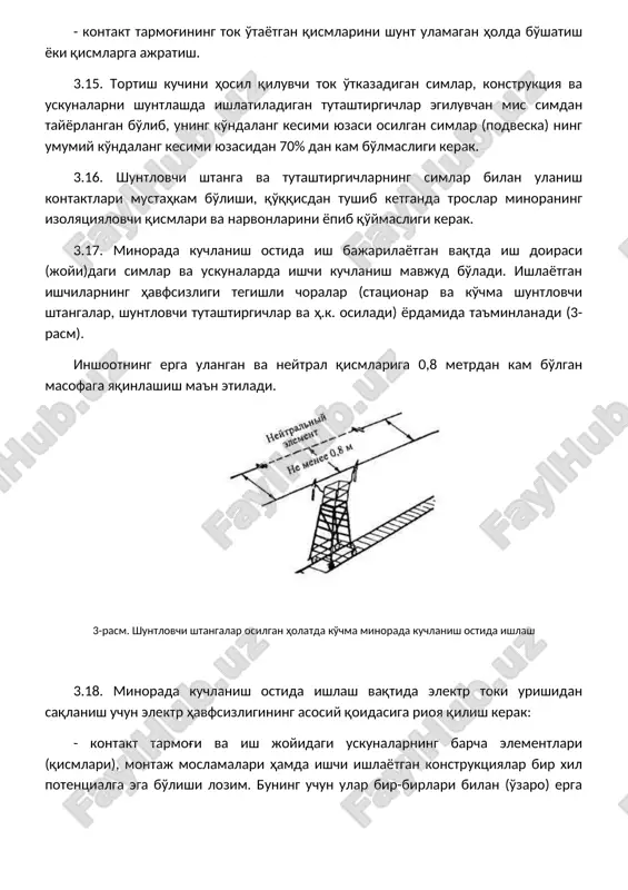 lar, ajratgichlar, shuntlovchi tutashtirgichlar va h.k. yordamida elektr (metal) chambarchas ulanadi. ish boshlashidan oldin yoki ish jarayonida bir xil potentsialga ega bo'lmagan moslama yoki konstruktsiya orqali ishchi kontakt tarmog'i qurilmalariga (sim, tros, shleyf, o'yma (vreznoy) izolyator va hakozo) tegishini oldini olish uchun shu elementga erga ulovchi va shuntlovchi shtanga osib qo'yish, zaruriyat bo'lsa, tutashtirgich o'rnatish lozim. shundan so'ng ishlarni bajarish mumkin. 3.19. ish boshlashdan oldin potentsiallari har xil bo'lgan element va qurilmalar havfliligi, elektr havfsizligining asosiy qoidasiga rioya qilish choralarini aniq bilishimiz talab etiladi. asosiy qoida – bir xil potentsiallarga ega bo'lish 2-jadvalda misol tarzida berilgan. 2-jadval dastlabki holati bajarilayotgan ishning toifasi zarur havfsizlik choralari kuchlanish ostida kuchlanish ostida kuchlanish ostida 3.20. ish bajaruvchi (ish boshi) minoraga chiqishdan oldin uning ish maydonchasi simlarga tegmayotganini tekshirish kerak. 3.21. kuchlanish ostida ishlarni boshlashdan oldin elektr xavfsizligi bo'yicha iv malakaviy guruhga ega bo'lgan elektrmonter bevosita ish bajaruvchi (ish boshi)ning nazorati ostida minorani ko'zdan …