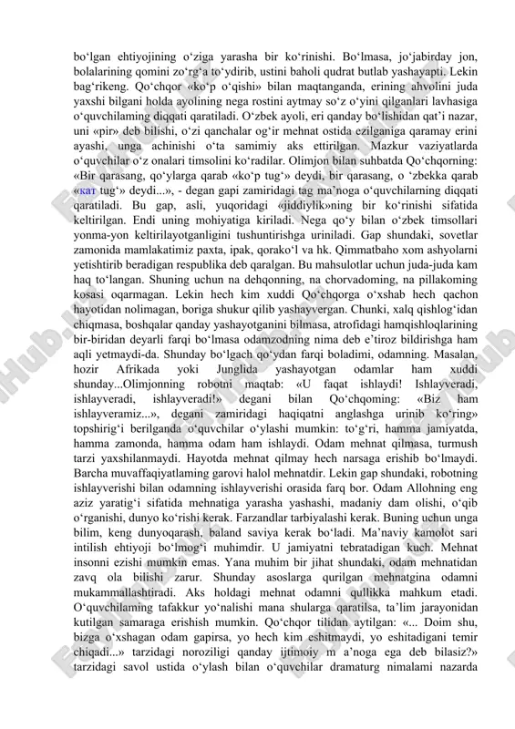 lgan qishloq hayotining bu kabi turmush tarzini tasavvur qila olmasligi mumkindir, lekin qishloqlaming buguni ham avlo emasligi hech kimga sir emas. umuman, sovet davridagi turmush tarzini tasavvur qilish uchun tarbiyalanuvchilar har bir detal, jumla, ibora, luqma va tasvimi tahlilga tortishlari kerak bo‘ladi. o‘qituvchi yuqorida sanalgan jihatlami savol va topshiriqqa aylantirishi talab etiladi. mana shu tahlil asnosida komediyada ilgari surilgan «jiddiy gap»ning mohiyatiga kiriladi. masalan: «sahnadagi har jihoz, har bir buyumda nimadir yetishmaydi: eshik-deraza romlarining yarmi bo‘yalgan, qolganining rangi o‘chib ketgan, yog‘och karavotning bitta oyog‘i yo‘q, ko‘rpa-yostiqlarga yamoq tushgan, piyolalarning labi uchgan yoki chegalangan, choynakning jo‘mragiga tunuka kiygizilgan» tarzidagi tasvirga diqqat qilinadi va qishloqdagi oddiy oilaning turmushi tasavvur qilinadi. keyin qumrining hech qachon, hech narsadan nolimaganiga, arazlab onasinikiga ketayotgan holatida ham eriga achinishiga, qo‘llarining qavargani, kiyimlaridan tappi va kerosin hidi anqib turishi kabi bir qancha xususiyatlariga tayanib qishloq ayollarining turmush tarzi tasavvur qilinadi. muallif aytmoqchi bo‘lgan jiddiy gapning mohiyatiga kiriladi. yoki …