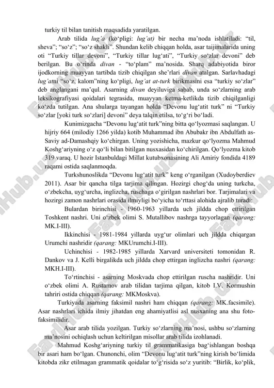 d al-koshg‘ariy) ning “devonu lug‘atit turk” (“turkiy so‘zlar devoni”) asari arab tilida arab lingvistik maktabi qoidalari asosida turkiy tilni o‘rganish bo‘yicha yaratilgan eng eski lug‘at va grammatika kitobidir. asar hijriy 469 yili (milodiy 1076/1077 yilda) yozib tugallangan. olimlarning “devonu lug‘atit turk” bag‘dodda yozilgan degan taxmini bor. ehtimol u turkistonning yirik madaniy-ilmiy markazlaridan birida yaratilgandir. nima bo‘lganda ham, asar arablarni, arab tilini biladigan sharq xalqlarini va undan o‘tib yevropa ilmiy jamoatchiligini turkiy til bilan tanitish maqsadida yaratilgan. arab tilida lug’a (ko‘pligi: lug’at) bir necha ma’noda ishlatiladi: “til, sheva”; “so‘z”; “so‘z shakli”. shundan kelib chiqqan holda, asar taijimalarida uning oti “turkiy tillar devoni”, “turkiy tillar lug‘ati”, “turkiy so‘zlar devoni” deb berilgan. bu o‘rinda divan - “to‘plam” ma’nosida. sharq adabiyotida biror ijodkorning muayyan tartibda tizib chiqilgan she’rlari divan atalgan. sarlavhadagi lug’atni “so‘z, kalom”ning ko‘pligi, lug’at at-turk birikmasini esa “turkiy so‘zlar” deb anglangani ma’qul. asarning divan deyiluviga sabab, unda so‘zlarning arab leksikografiyasi qoidalari tegrasida, …