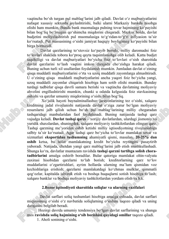 ikki xil bo‘ladi: 1. ichki qarz. bu davlatning fuqarolardan va firmalardan olgan qarzi. bu qarz davlat obligatsiyalarini chiqarib sotish shaklida bo‘ladi. obligatsiyalar sotilgan chog‘da davlat qarz oladi, ular qaytadan sotib olinganda qarz qaytariladi. 2. tashqi qarz. bu davlatning xalqaro moliya tashkilotlaridan, xorijdagi yirik banklardan va chet davlatlar hukumatidan olingan qarz bo‘ladi. bu qarz ma’lum muhlatga olinib daromadga qo‘shiladi, to‘lash vaqti kelganda u davlatga xarajat keltiradi. davlat daromadlari faqat budjet daromadlari emas, balki budjetdan tashqari fondlarga kelgan pul tushumlari shaklida ham bo‘ladi. bu fondlar aniq maqsadni ko‘zlagan holda shakllantiriladi. davlat moliyasi uning xarajatlarini ham bildiradi, bular budjet xarajatlaridan iborat. davlat xarajatlari uning daromadiga qarab shakllanadi va quyidagi yo‘nalishda boradi: 1.ijtimoiy soha xarajatlari. bular ta ’lim-tarbiya, sog‘liqni saqlash, jismoniy tarbiya va sport, madaniyat, atrof-muhitni muhofaza qilish, ijtimoiy yordam ko‘rsatish sarflari. 2.investitsiya xarajatlari. bu davlat hisobidan ijtimoiy-madaniy obyektlami, ishlab chiqarish infratuzilmasi va kommunikatsiya tizimini yaratish uchun pul sarflash. 3. milliy xavfsizlikni va ichki …