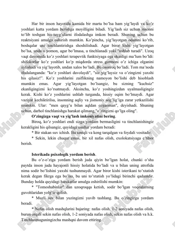 r. * jismoniy mehnat, uy vazifasi ham tinchlanishning yaxshi usuli boʼlishi mumkin. agar iloji boʼlsa u bilan birga mashq qilishingiz mumkin. yigʼlash holatlarida yordam koʼrsatish. koʼz yoshlari bu sizning his-tuygʼularingizni yoʼqotishning bir usuli va agar kishi yigʼlayotgan boʼlsa, darhol odamni tinchlantirmaslik kerak. boshqa tomondan, yigʼlayotgan odamning yonida boʼlish va unga yordam berishga urinmaslik ham notoʼgʼri. yordam nimadan iborat boʼlishi kerak? xoʼsh, agar siz insonga yordam va xayrixohlik bildirsangiz buni soʼzlar bilan qilish shart emas. siz faqat yonida oʼtirishingiz, boshingizni va yelkangizni silkitib, unga yaqin ekanligingizni his qilishingiz, unga rahm-shafqat qilishingiz va unga empatiya berishingiz mumkin. "elkadosh yigʼlash", "eng ichida yigʼlash" iboralarini eslang — bu aniq. yigʼlayotgan kishini qoʼl bilan ushlab ki quchoqlab turishingiz mumkin. baʼzan choʼzilgan yordam qoʼli yuzlab soʼzlardan koʼra koʼproq narsani anglatadi. har bir inson hayotida kamida bir marta boʼlsa ham yigʼlaydi va koʼz yoshlari katta yordam berishga moyilligini biladi. yigʼlash siz uchun insonni toʼlib toshgan his-tuygʼularni ifodalashga …