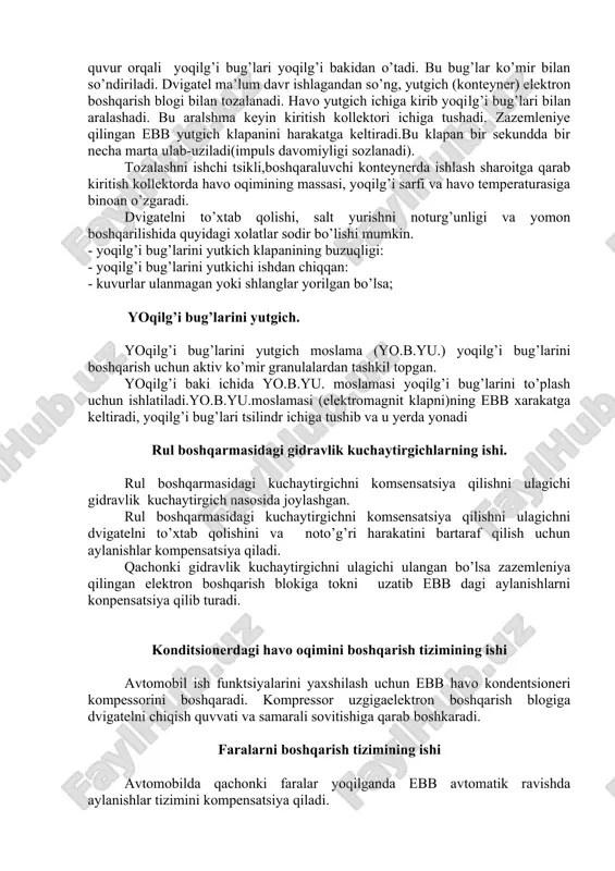 lishi; - moyni oqishi; - havo tozalagichga moy tushib qolishi; - dvigatelni ifloslanishi; karter poddonidan shlangidan oqayotgan moy quyidagilarga sabab bo’lishi mumkin: - salt yurish aylanishlar chastotasining bir tekisda emasligi. - dvigatelni to’xtab qolishi. - salt yurishda baland aylanishlar soni. yoqilg’i bug’larini boshqarish tizimining ishi ta’minlash tizimida yoqilg’i bug’larini boshqarishda asosan ko’mir so’ndirgichlar usulidan foydalaniladi. bu uslub avtomobil to’xtab turganda yoqilg’i bakida yoqilg’i aktivlashgan ko’mir konteynerga o’tkazish bilan amalga oshiriladi. qachonki dvigatel ishlayotan paytda yoqilg’i bug’lari kiritish kollektorida bug’ zarrachalari ko’mirli havo oqimi orqali tozalanib va tozalangan yoqilg’i aralashma normal yonish jarayonida sarflanadi. bakka maxkamlangan quvur orqali yoqilg’i bug’lari yoqilg’i bakidan o’tadi. bu bug’lar ko’mir bilan so’ndiriladi. dvigatel ma’lum davr ishlagandan so’ng, yutgich (konteyner) elektron boshqarish blogi bilan tozalanadi. havo yutgich ichiga kirib yoqilg’i bug’lari bilan aralashadi. bu aralshma keyin kiritish kollektori ichiga tushadi. zazemleniye qilingan ebb yutgich klapanini harakatga keltiradi.bu klapan bir sekundda bir necha marta ulab-uziladi(impuls davomiyligi sozlanadi). …