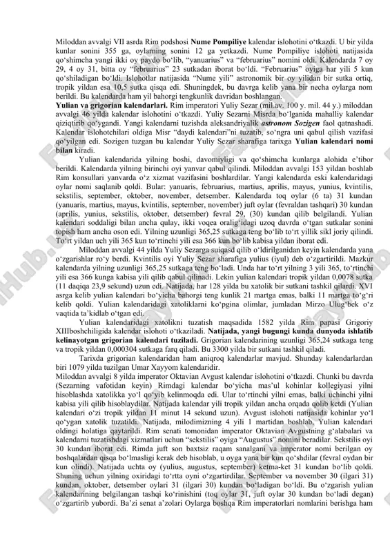 355 ga, oylarning sonini 12 ga yetkazdi. nume pompiliye islohoti natijasida qo‘shimcha yangi ikki oy paydo bo‘lib, “yanuarius” va “februarius” nomini oldi. kalendarda 7 oy 29, 4 oy 31, bitta oy “februarius” 23 sutkadan iborat bo‘ldi. “februarius” oyiga har yili 5 kun qo‘shiladigan bo‘ldi. islohotlar natijasida “nume yili” astronomik bir oy yilidan bir sutka ortiq, tropik yildan esa 10,5 sutka qisqa edi. shuningdek, bu davrga kelib yana bir necha oylarga nom berildi. bu kalendarda ham yil bahorgi tengkunlik davridan boshlangan. yulian va grigorian kalendarlari. rim imperatori yuliy sezar (mil.av. 100 y. mil. 44 y.) miloddan avvalgi 46 yilda kalendar islohotini o‘tkazdi. yuliy sezarni misrda bo‘lganida mahalliy kalendar qiziqtirib qo‘ygandi. yangi kalendarni tuzishda aleksandriyalik astronom sozigen faol qatnashadi. kalendar islohotchilari oldiga misr “daydi kalendari”ni tuzatib, so‘ngra uni qabul qilish vazifasi qo‘yilgan edi. sozigen tuzgan bu kalendar yuliy sezar sharafiga tarixga yulian kalendari nomi bilan kiradi. yulian kalendarida yilning boshi, davomiyligi va …