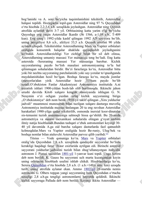 itanga tushirildi (2005-yil yanvar). tadqiqotchilar titanni yer bilan taqqoslashmoqda. kosmik uchishlar yordamida quyosh tizimini yanada batafsilroq oʻrganish uchun yaqin kelajakda boshqa sayyoralarga parvoz qilish, uzoq kos-mosga ilmiy apparatlar yuborish, as-teroid va kometalarga qoʻnib, sayyoralararo ilmiy sayohat qilish ishlari moʻljallanmoqda. asteroidlar (yunoncha aster —yulduz va eidos —koʻrinish) — kichik sayyoralar; quyosh atrofida elliptik orbitalar boʻylab harakatlanuvchi va koʻpchiligi mars va yupiter orbitalari oraligʻida joylashgan kichik jismlar. titsius - bode qonunita koʻra, mars va yupiter orbitalari oraligʻida quyoshdan 2,8 a.b. uzoqlikda qandaydir sayyoralar bulishi kerakligi haqidagi faraz 18-asr oxirlarida aytilgan edi. birinchi asteroid sayyorani yulduzlar jadvalini tuzish bilan shugʻullanayotgan italiyalik astronom j. piatssi tasodifan 1801-yil 1-yanvar kuni topdi. unga serera deb nom berildi. k. gauss bu sayyorani uch marta kuzatgandan keyin uning orbitasini hisoblash usu-lini ishlab chiqdi. hisoblashlarga koʻra, serera quyoshdan oʻrta hisobda 2,8 a.b. (1 a.b. q 149,6 mln. km) uzoqda turib, uning atrofida aylanar ekan. ammo 1802-yil 28-martda nemis astronomi …