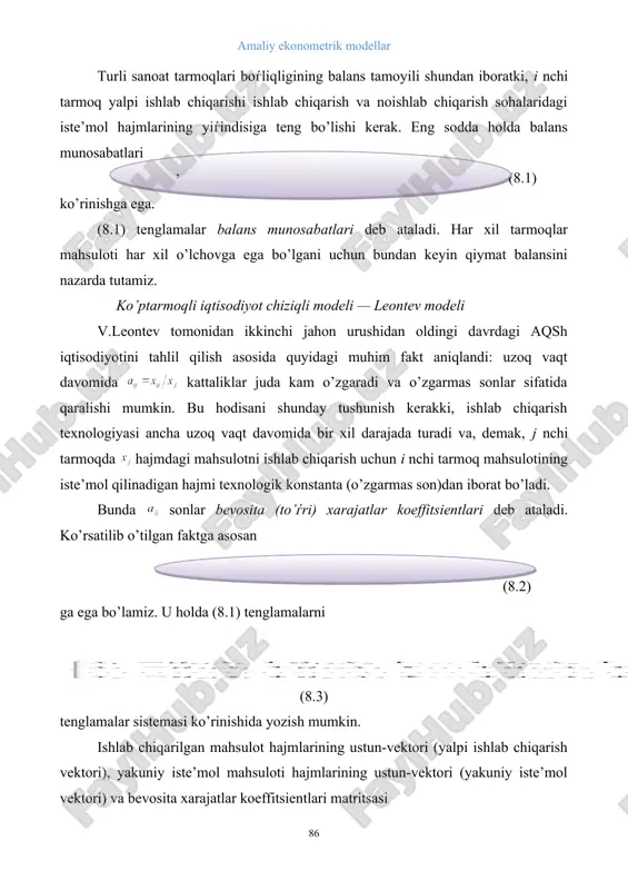 ishlab chiqarish texnologiyasi ancha uzoq vaqt davomida bir xil darajada turadi va, demak, j nchi tarmoqda hajmdagi mahsulotni ishlab chiqarish uchun i nchi tarmoq mahsulotining iste’mol qilinadigan hajmi texnologik konstanta (o’zgarmas son)dan iborat bo’ladi. bunda sonlar bevosita (to’ѓri) xarajatlar koeffitsientlari deb ataladi. ko’rsatilib o’tilgan faktga asosan (8.2) ga ega bo’lamiz. u holda (8.1) tenglamalarni (8.3) tenglamalar sistemasi ko’rinishida yozish mumkin. ishlab chiqarilgan mahsulot hajmlarining ustun-vektori (yalpi ishlab chiqarish vektori), yakuniy iste’mol mahsuloti hajmlarining ustun-vektori (yakuniy iste’mol vektori) va bevosita xarajatlar koeffitsientlari matritsasi , , (8.4) larni kiritamiz. u holda (9.3) tenglamalar sistemasi matritsa shaklida (8.5.) ko’rinishga ega. chiziqli tarmoqlararo balans tenglamasidan ikki maqsad uchun foydalanish mumkin. yalpi ishlab chiqarish vektori ma’lum bo’lgan birinchi, eng sodda holda yakuniy iste’mol vektori ni hisoblash talab qilinadi. ikkinchi holda rejalashtirish maqsadlari uchun chiziqli tarmoqlararo balans tenglamasidan masalaning quyidagi shaklida foydalaniladi: vaqt davri (masalan, bir yil) uchun yakuniy iste’mol vektori ma’lum bo’lib, yalpi ishlab chiqarish …