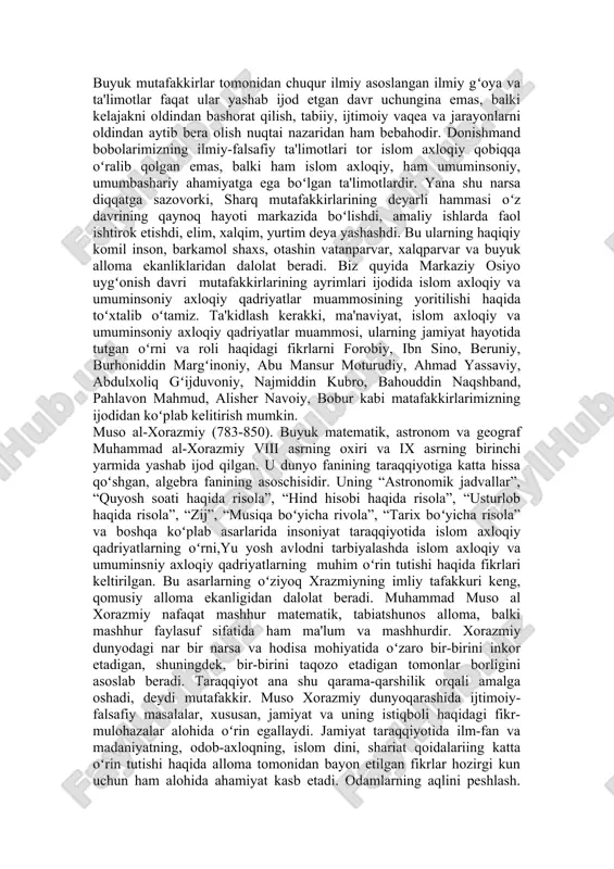 alarini bermoqda. sharq qomusiy olimlari merosida axloqiy qadriyatlar ix-xv asrlar markaziy osiyo xalqlarining madaniy-ma'naviy, ijtimoiy-siyosiy, islom axloqiy, falsafiy, diniy ta'limotlari rivojlanishida keskin oʻzgarishlar, tub burilishlar yuz berdi. bu madaniy jonlanish va yuksalish jamiyat hayotining barcha sohalariga kirib bordi, ma'naviy hayotni qamrab oldi. ana shu davrlarda markaziy osiyo xalqlari dunyo madaniyati taraqqiyotining eng oldingi, etakchi saflarida turish darajasiga koʻratila oldi. markaziy osiyoning jahon madaniyati taraqqiyotining yirik oʻchoqlaridan biriga aylanishi xuddi shu paytlarga toʻgʻri keladi. ix asrning ikkinchi yarmidan ravnaq topa boshlagan, x –x11 asrlarga kelib esa mislsiz natijalar bergan,buyuk madaniy yuksalish va taraqqiyotning shart-sharoitlari, asosiy sabablari, manbalari, hal qiluvchi qator omillari bor ediki, ularni oʻrganish, ilmiy tadqiq qilish va baholash rivojlangan oʻrta asrlarda islom axloqiy va umuminsoniy axloqiy qadriyatlarga boʻlgan munosabatni koʻrsatib berishga yordam beradi. madaniyat va ma'naviyatning jadal suratlar bilan taraqqiy etib borishini hayotiy zaruriyatga aylantirgan asosiy sabablardan biri – markaziy osiyo xalqlarining erk, adolat, haqiqat, mustaqillik uchun arab va …