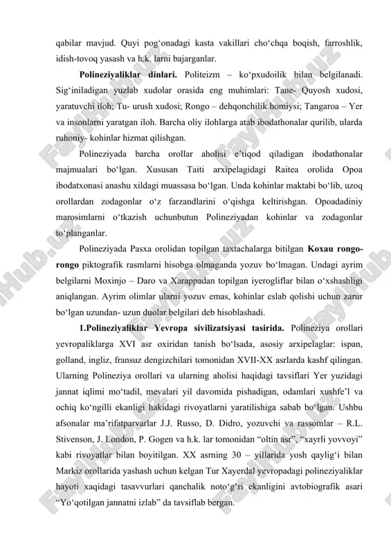 ‘tish mumkin emasdi. faoliyatning barcha turlari kastalar orasida taqsimlangan. xususan yuqori kasta vakillari shug‘ullanadigan: xalqni boshqarishdan tashqari, kemalar qurilishini, dengiz ekspeditsiyalarini, uylar qurilishini, badanga tatuirovka solish, ibodatxonalarda diniy xizmatni boshqarish qabilar mavjud. quyi pog‘onadagi kasta vakillari cho‘chqa boqish, farroshlik, idish-tovoq yasash va h.k. larni bajarganlar. polineziyaliklar dinlari. politeizm – ko‘pxudoilik bilan belgilanadi. sig‘iniladigan yuzlab xudolar orasida eng muhimlari: tane- quyosh xudosi, yaratuvchi iloh; tu- urush xudosi; rongo – dehqonchilik homiysi; tangaroa – yer va insonlarni yaratgan iloh. barcha oliy ilohlarga atab ibodathonalar qurilib, ularda ruhoniy- kohinlar hizmat qilishgan. polineziyada barcha orollar aholisi e’tiqod qiladigan ibodathonalar majmualari bo‘lgan. xususan taiti arxipelagidagi raitea orolida opoa ibodatxonasi anashu xildagi muassasa bo‘lgan. unda kohinlar maktabi bo‘lib, uzoq orollardan zodagonlar o‘z farzandlarini o‘qishga keltirishgan. opoadadiniy marosimlarni o‘tkazish uchunbutun polineziyadan kohinlar va zodagonlar to‘planganlar. polineziyada pasxa orolidan topilgan taxtachalarga bitilgan koxau rongo- rongo piktografik rasmlarni hisobga olmaganda yozuv bo‘lmagan. undagi ayrim belgilarni moxinjo – daro va …