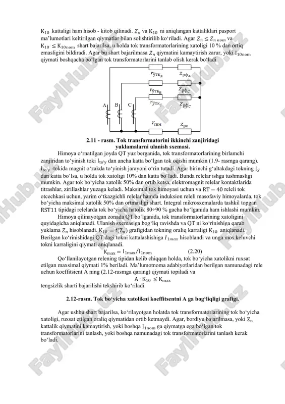 hart; 2.himoya qilinayotgan zona boshiga o‘rnatilgan himoya, qisqa tutashuv yuz berganida ishlamay qolmasligi uchun, tok transformatorlarining tok bo‘yicha xatoligi rele uchun kontaktlarni kuchli titrashi va burchak xatoligi kattaliklari shartlari bo‘yicha ruxsat etilgan kattalikdan ortmasligi kerak; 3.himoyalangan zonada qt bo‘lganda, tok transformatorlarining ikkilamchi g‘altagidagi chiqish kuchlanish, zona izolyatsiyasini mustahkamligi shartlari bo‘yicha rele himoyasi qurilmalari uchun, ruxsat etilgan qiymatidan oshib ketmasligi zarur. tok transformatorlarini 10% xatolik shartiga tekshirish uchun, kattalikni himoyalanayotgan zona oxirida qt yuz bergandagi xol uchun, hisob - kitob qilish kerak bo‘ladi. shu bilan bir qatorda, transformatorning ikkinchi zanjiridagi qarshilikni ham aniqlash zarur. ulanish sxemasiga va qt larning turiga (bir fazali, ikki fazali, uch fazali) bog‘liq holda ning kattaligi ma’lumotnoma adabiyotlarda berilgan jadvallardan aniqlanadi. 2.11-rasmda ko‘rsatilgan bir fazali qt da, transformatorlarning ikkilamchi zanjirdagi yuklama qarshiligi kattaligi quyidagi formuladan aniqlanadi. (2.18) bu yerda - birlashtirib ulovchi sim o‘tkazgichlarining qarshiliklari, - ko‘rilayotgan fazadagi barcha relelarni qarshiliklari, - nol simdagi releni qarshiligi, - …