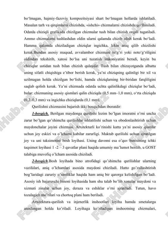 ada odatda uchta qalinlikdagi chiziqlar bo‘ladi, bular: chizmaning asosiy qismlari qalin chiziqda (0,5 mm–1,0 mm), o‘rta chiziqda (0,2–0,3 mm) va ingichka chiziqlarda (0,1 mm). qurilishni chizmasini bajarish ikki bosqichdan iboratdir: 1-bosqich. berilgan maydonga qurilishi lozim bo’lgan imoratni o’rni uncha zarur bo’lgan qo’shimcha qurilishlar ishlatilishi uchun va obodonlashtirish uchun maydonchalar joyini chizmasi. arxitekturli ko’rinishi katta ya’ni asosiy qismlar uchun joy eskizi va o’lchami kabilar zarurligi. maktab qurilishi uchun ajratilgan joy va uni taksimotini bosh loyihasi. uning davomi esa o’quv binosining ichki taqsimot loyihasi 1 -2 – 3 qavatlar plani haqida umumiy ma’lumot berilib, u gost talabiga muvofiq o’lcham asosida chiziladi. 2-bosqich.bosh loyihada bino atrofidagi qo’shimcha qurilishlar ularning vazifalari, aniq o’lchamlari asosida maydoni chiziladi. hatto go’zallashtirish bog’laridagi zaruriy o’simliklar haqida ham aniq bir qarorga kelishilgan bo’ladi. asosiy ish bajaruvchi binoni loyihasida ham shu talab bo’lib xonalar maydoni va xizmati zinalar uchun joy, deraza va eshiklar o’rni ajratiladi. tutun, havo tozalagich mo’rilari va …
