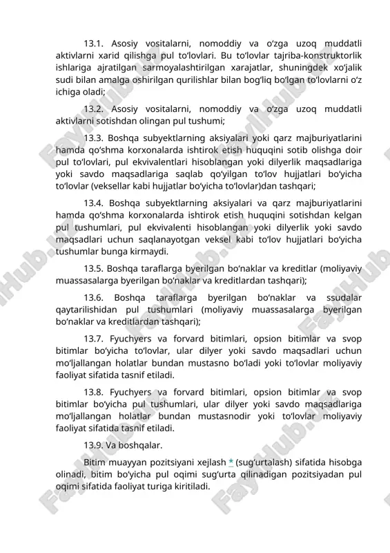 arni o‘z ichiga oladi; 13.2. asosiy vositalarni, nomoddiy va o‘zga uzoq muddatli aktivlarni sotishdan olingan pul tushumi; 13.3. boshqa subyektlarning aksiyalari yoki qarz majburiyatlarini hamda qo‘shma korxonalarda ishtirok etish huquqini sotib olishga doir pul to‘lovlari, pul ekvivalentlari hisoblangan yoki dilyerlik maqsadlariga yoki savdo maqsadlariga saqlab qo‘yilgan to‘lov hujjatlari bo‘yicha to‘lovlar (veksellar kabi hujjatlar bo‘yicha to‘lovlar)dan tashqari; 13.4. boshqa subyektlarning aksiyalari va qarz majburiyatlarini hamda qo‘shma korxonalarda ishtirok etish huquqini sotishdan kelgan pul tushumlari, pul ekvivalenti hisoblangan yoki dilyerlik yoki savdo maqsadlari uchun saqlanayotgan veksel kabi to‘lov hujjatlari bo‘yicha tushumlar bunga kirmaydi. 13.5. boshqa taraflarga byerilgan bo‘naklar va kreditlar (moliyaviy muassasalarga byerilgan bo‘naklar va kreditlardan tashqari); 13.6. boshqa taraflarga byerilgan bo‘naklar va ssudalar qaytarilishidan pul tushumlari (moliyaviy muassasalarga byerilgan bo‘naklar va kreditlardan tashqari); 13.7. fyuchyers va forvard bitimlari, opsion bitimlar va svop bitimlar bo‘yicha to‘lovlar, ular dilyer yoki savdo maqsadlari uchun mo‘ljallangan holatlar bundan mustasno bo‘ladi yoki to‘lovlar moliyaviy faoliyat sifatida …