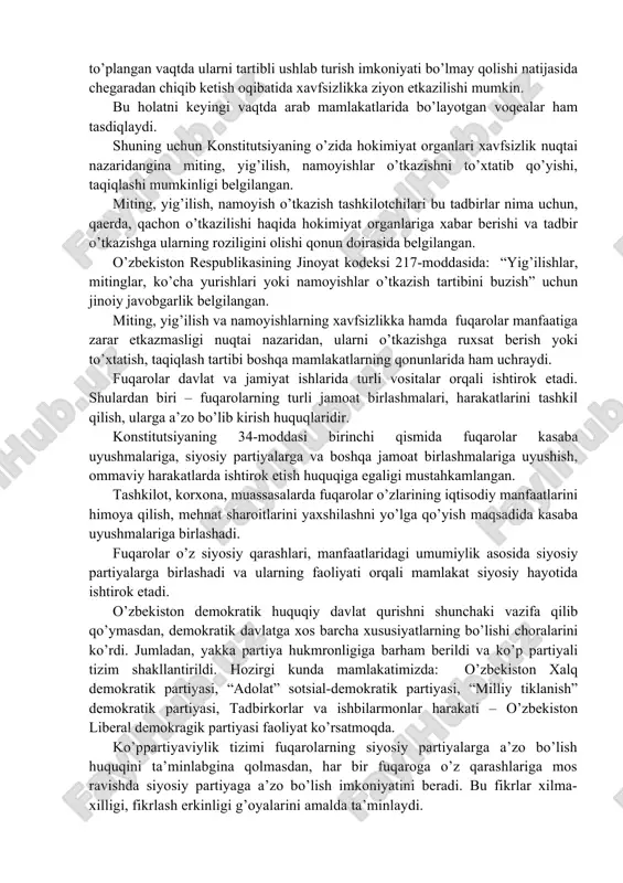 sosida jamiyat hayotida ishtirok etishi zaruratdir. fuqarolarning siyosiy faolligi ularga konstitutsiya va qonunlar asosida beriladigan va kafolatlangan siyosiy huquqlar orqali ta’minlanadi. fuqarolarning siyosiy faolligi ularga berilgan ayrim huquqlar orqali amalga oshiriladi. jahon mamlakatlari tajribasida fuqarolarning jamiyat va davlat taraqqiyotiga ta’siri turli shakllarda amalga oshiriladi. fuqarolar voqea-hodisalarga ta’sir etuvchi vositalarga erishish uchun uzoq vaqt kurash olib borishgan, natijada, ularga miting, namoyish, yig’ilish o’tkazish huquqi berilgan. o’zbekiston konstitutsiyasida ham demokratiyaning ajralmas xususiyatlaridan bo’lgan va fuqarolar faoliyatini ta’minlovchi miting, namoyish, yig’ilish o’tkazish huquqi mustahkamlab qo’yilgan. 33-moddada: “fuqarolar o’z ijtimoiy faolliklarini o’zbekiston respublikasi qonunlariga muvofiq mitinglar, yig’ilishlar va namoyishlar shaklida amalga oshirish huquqiga egadirlar. hokimiyat organlari faqat xavfsizlik nuqtai nazaridangina bunday tadbirlar o’tkazilishini to’xtatish yoki taqiqlash huquqiga ega”, – deb belgilangan. shu moddaning mazmuniga e’tibor bersak, birinchidan, miting, yig’ilish, namoyish fuqarolarning ijtimoiy faolligini namoyon qilish usullari hisoblanadi. ikkinchidan, mitinglar, yig’ilishlar, namoyishlar faqat qonunga asosan o’tkaziladi. miting, yig’ilish, namoyishlar o’tkazish natijasida boshqa kishilarning, fuqarolarning manfaati, …