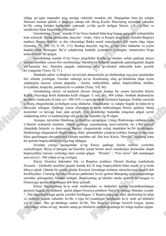 hamda ishton kiyib, kamon va xanjarlar bilan qurollanganlar, yana ularda ikki qirrali jangovar boltalar-sagarislar bo‘lgan. ushbu qabila (aynan skif qabilasi) amirgiy saklar deb nomlangan. forslar skiflarning hammasini saklar deb ataganlar. baqtriyaliklar va saklarning sardori gistasp - doro va kirning qizi atossaning o‘g‘li bo‘lgan”. vii, 66. “parfiyaliklar, xorasmiylar, sug‘dlar, gandariylar va dadiklar baqtriyaliklarning qurollariga o‘xshagan yarog‘-aslahalari bilan harbiy yurishni boshladilar. ularning yo‘lboshchilari: parfiyaliklar va xorasmiylarning - farnak o‘g‘li artaboz; sug‘dlarniki - artey o‘g‘li azan bo‘lgan”. vii, 86. “baqtriya chavandozlarining qurollari piyoda askarlari qurollariga o‘xshagan”. tarix. 1. 201. “shu xalqlarga ega bo‘lgandan so‘ng, kir o‘z oldiga massagetlarni istilo qilish maqsadini qo‘ygan. bu massagetlar jasur va behisob qabiladir. ular sharqda, quyosh chiqishi yo‘nalishida, araks daryosining narigi yog‘ida issedonlarga ro‘para bo‘lib joylashganlar. ba’zilar ularni skif qabilasi deb hisoblashgan”. i, 202. “hikoyachilarning xabarlariga ko‘ra, araks istr daryosidan yirikroqdir, aksincha, boshqa birlari esa uni kichikroq daryo deb hisoblaydilar. araks daryosida orollar ko‘p... araksning bir o‘zani keng …