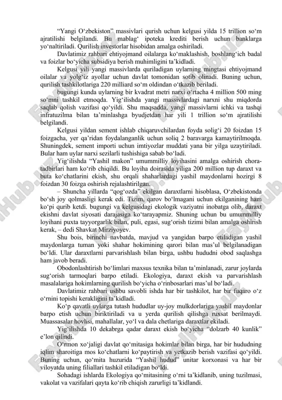 ilan uchrashuvlarda davlatimiz rahbari inson qadrini ulug‘lash, munosib turmush sharoitlari yaratish asosiy maqsad bo‘lishini aytgan edi. bularning bosh omili esa, avvalo, uyli bo‘lish, obod va fayzli yashashdir. so‘nggi yillarda yurtimizda ipoteka dasturlari doirasida 140 mingdan ortiq xonadonli uy-joylar barpo etildi. bu undan oldingi yillarga qaraganda 10 martadan ham ko‘p. shu bilan birga, bu ishlarni davom ettirish zarur. mamlakatimizda har yili 300 mingga yaqin nikohlar qayd etilmoqda. kelgusi besh yilda aholi soni 38 millionga yetishi kutilmoqda. uylar qurilishi ko‘lami shunga muvofiq kengaytirib boriladi. har bir hududda barpo etiladigan “yangi o‘zbekiston” massivlari bunda muhim o‘rin tutadi. kelgusi besh yilda ularda 250 mingdan ziyod oila uy bilan ta’minlanadi. yig‘ilishda shu boradagi bunyodkorlik ishlarining tashkiliy, moliyaviy jihatlari muhokama qilindi. prezidentimiz “yangi o‘zbekiston” massivlari kompleks rivojlanish tamoyili asosida barpo etilishi kerakligini ta’kidladi. ya’ni, har bir massivda sanoat loyihalari, xizmat ko‘rsatish ob’ektlari va ijtimoiy infratuzilma bir vaqtda quriladi. u yerda odamlar ham uyli, ham ishli bo‘ladi. …