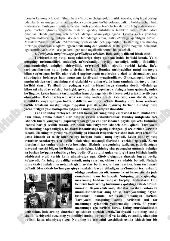 lan uning nomi ya’ni so‘z o‘rtasida yangi assotsiatsialar paydo bo‘ladi. birinchi va ikkinchi signallar sistemalarining o‘zaro bog‘lanishalri tobora mustahkamlanib boradi bog‘chaga tarbiya yoshida bola nutqining grammatik tomoni ancha o‘zgaradi. dastlabki paytlarda narsalarning nomini bildiradigan otlar ko‘proq ishlatiladi. bola ikki yoshga to‘lish olidan ish – xaraktatning nomini bildiruvchi fe’llarni ham to‘g‘ri ishlata boshlaydi. ikki yoshga to‘lib uch yoshga qadam qo‘yganida esa bola fazoviy munosabatlarni bildiradigan ba’zi bir ravishlarni, masalan: “orqada”, “yuqorida”, “pastda” degan so‘zlarni bilib ishlatadigan bo‘ladi. bola ikki yoshga to‘lganda tili ancha rosa chiqib uning nutqida bosh va ergash gapdan to’zilgan dastlabki qo‘shma gaplar ham paydo bo‘la boshlaydi. lekin bog‘chaga tarbiya yoshidagi bolalarning gaplaridagi so‘zlarning grammatik jihatidan bog‘lanishi ancha noaniq bo‘ladi. biroq, grammatik formalarni shu tariqa bilishga intilish bola nutqining o‘sishida sifat jihatidan yangi bosqich hisoblanadi. bog‘chagacha tarbiya yoshining oxirigacha borib tevarak atrofdagilarning nutqini tobora mukammalroq tushunadigan bo‘ladi. katta yoshli kishilarning aytib bergan hikoyalarini kichik she’rlarni, ashula va ertaklarni jon …