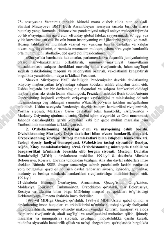 n bildirilgan ko‘pdan-ko‘p fikr-mulohazalar ham bu fikrni tasdiqlaydi. “o‘zbekiston xalqaro jarayonlarga tobora faolroq kirib bormoqda, global va mintaqaviy kun tartibini shakllantirishda dadil qatnashib, o‘z salohiyatidan jahon hamjamiyatining ko‘p tomonlama tuzilmasi doirasida maqsadli foydalanishga kirishdi. shunday yondashuv tufayli o‘zbekistonning obro‘si va nufuzi ortib bormoqda”. ushbu iqtibos “political events” haftalik tahliliy jurnali bosh muharriri muhammad ismoil xonga tegishli bo‘lib, o‘zbekiston rahbarining birlashgan millatlar tashkiloti (bmt) bosh assambleyasining 75-sessiyasidagi nutqi yuzasidan aytilgan va mamlakatimizning keyingi to‘rt yil ichida jahon hamjamiyatida egallagan mavqeini ro‘y-rost ko‘rsatib turibdi. hindistonlik hamkasbimizning so‘zlaridan anglashiladiki, bugun turli davlatlar rahbarlari hamda ekspertlar jamiyatining diqqat-e’tibori prezident shavkat mirziyoyevning puxta o‘ylangan tashqi siyosati, asosli tashabbuslari va izchil islohotlari tufayli bizning mamlakatimizga qaratilgan. shu davrgacha bmt bosh minbarida o‘zbekiston respublikasi birinchi prezidenti islom karimov va prezidentimiz shavkat mirziyoyevning barcha chiqishlari: 1. 1993-yilda o‘tgan bmt bosh assambleyasining 48-sessiyasida ilk bor birinchi prezidentimiz islom karimov 1993-yil nyu-yorkdagi bosh qarorgohda nutq so‘zlagan edi. unda mamlakat markaziy …