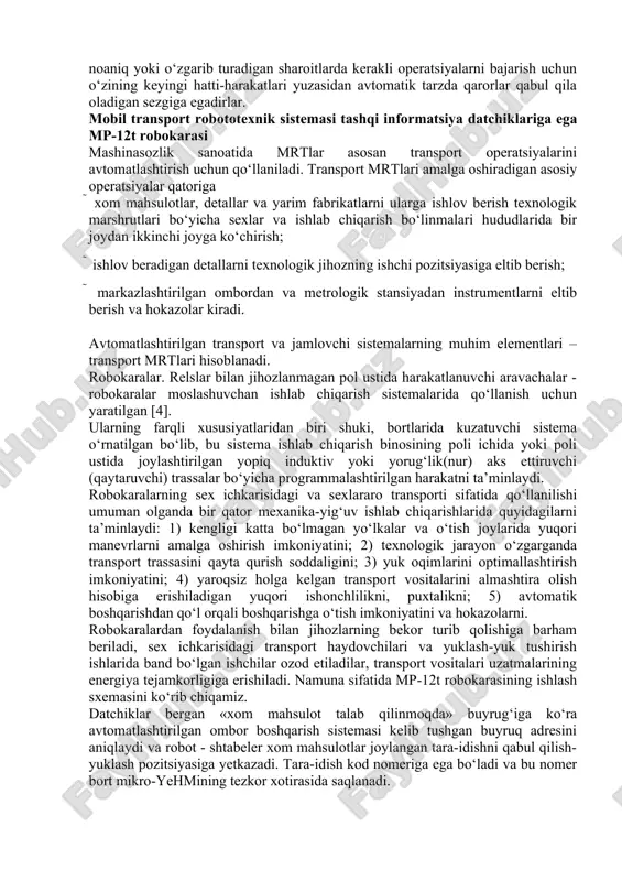 ltib berish va hokazolar kiradi. avtomatlashtirilgan transport va jamlovchi sistemalarning muhim elementlari – transport mrtlari hisoblanadi. robokaralar. relslar bilan jihozlanmagan pol ustida harakatlanuvchi aravachalar - robokaralar moslashuvchan ishlab chiqarish sistemalarida qo‘llanish uchun yaratilgan [4]. ularning farqli xususiyatlaridan biri shuki, bortlarida kuzatuvchi sistema o‘rnatilgan bo‘lib, bu sistema ishlab chiqarish binosining poli ichida yoki poli ustida joylashtirilgan yopiq induktiv yoki yorug‘lik(nur) aks ettiruvchi (qaytaruvchi) trassalar bo‘yicha programmalashtirilgan harakatni ta’minlaydi. robokaralarning sex ichkarisidagi va sexlararo transporti sifatida qo‘llanilishi umuman olganda bir qator mexanika-yig‘uv ishlab chiqarishlarida quyidagilarni ta’minlaydi: 1) kengligi katta bo‘lmagan yo‘lkalar va o‘tish joylarida yuqori manevrlarni amalga oshirish imkoniyatini; 2) texnologik jarayon o‘zgarganda transport trassasini qayta qurish soddaligini; 3) yuk oqimlarini optimallashtirish imkoniyatini; 4) yaroqsiz holga kelgan transport vositalarini almashtira olish hisobiga erishiladigan yuqori ishonchlilikni, puxtalikni; 5) avtomatik boshqarishdan qo‘l orqali boshqarishga o‘tish imkoniyatini va hokazolarni. robokaralardan foydalanish bilan jihozlarning bekor turib qolishiga barham beriladi, sex ichkarisidagi transport haydovchilari va yuklash-yuk tushirish …