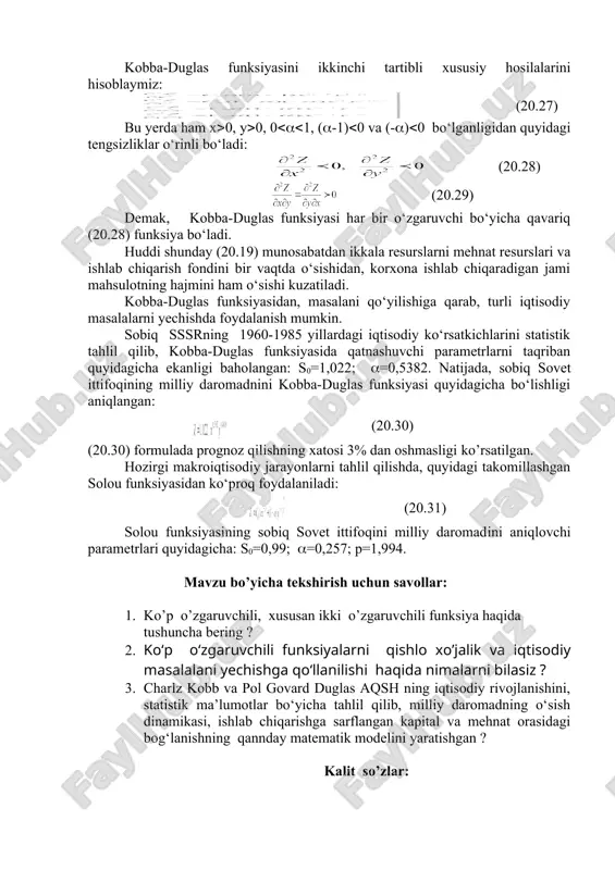lliy daromadini aniqlovchi parametrlari quyidagicha: s0=0,99; (=0,257; p=1,994. mavzu bo’yicha tekshirish uchun savollar: 1. ko’p o’zgaruvchili, xususan ikki o’zgaruvchili funksiya haqida tushuncha bering ? 2. ko‘p o‘zgaruvchili funksiyalarni qishlo xo’jalik va iqtisodiy masalalani yechishga qo‘llanilishi haqida nimalarni bilasiz ? 3. charlz kobb va pol govard duglas aqsh ning iqtisodiy rivojlanishini, statistik ma’lumotlar bo‘yicha tahlil qilib, milliy daromadning o‘sish dinamikasi, ishlab chiqarishga sarflangan kapital va mehnat orasidagi bog‘lanishning qannday matematik modelini yaratishgan ? kalit so’zlar: ko’p o’zgaruvchili, ikki o’zgaruvchili, funksiya, limit, uzluksizlik, hususiy hosila, diferensial, yuqori, ekstremum, zaruriy, yetarli shartlar, qishloq xo’jalik, iqtisod, qo‘llash, kobba-duglas, funksiya, makroiqtisod, milliy daromad, parametr. xulosa ko’p o’zgaruvchilik funksiya haqida tushuncha berilib, xususan ikki o’zgaruvchili funksiyaning limiti, uzluksizligi, hususiy hosilalari, diferensiali, yuqori tartibli xususiy hosilalari va diferensiallari, ekstremumi mavjudligini zaruriy va yetarli shartlari, ko‘p o‘zgaruvchili funksiyalarni qishlo xo’jalik va iqtisodiy masalalani yechishga qo‘llash mavzulari bayyon etilgan. jumladan, charlz kobb va pol govard duglas aqsh da mehnat …