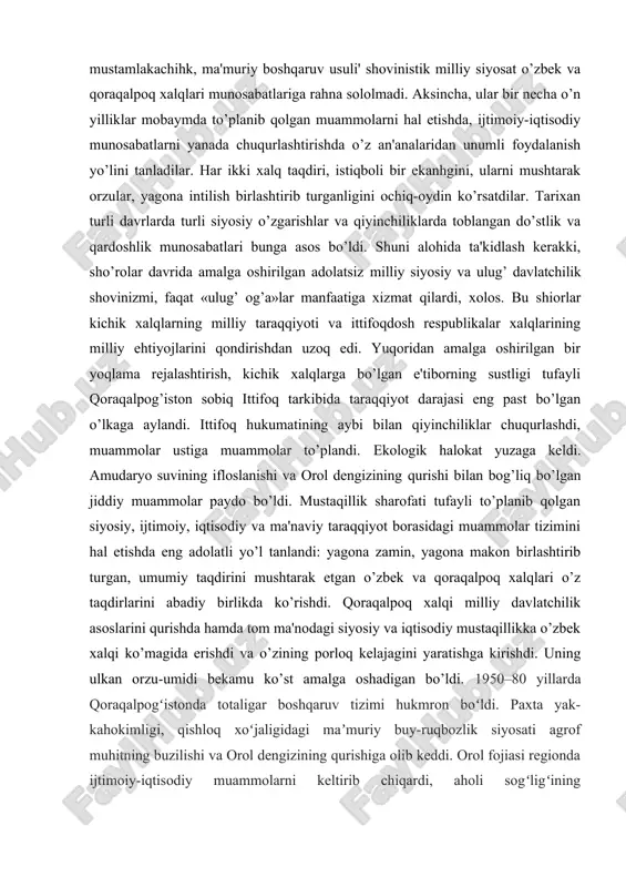 ini ko’rsatdilar, o’zaro munosabatlarni chuqurlashtirdilar. bu ikki qavm ma'naviy-ruhiy yaqinligini belgilaydigan asosiy omil va madaniyatlar mushtarakligi, ularning o’zaro yaqinligi edi. darhaqiqat, tillar yaqinhgi dillar yaqinligiga olib keldi. madaniyatlar bir-birini boyitdi. qadimiy madaniyat namunalari, umummilliy qadriyatlar, jondoshu qondosh bo’lgan har ikki millat uchun tarixiy ahamiyatga ega bo’lgan an'analar shakllandi. shu asosda iqtisodiy hamkorlik, yagona iqtisodiy makon vujudga keldi. o’zbekiston tarkibida o’tgan salkam 70 yillik davr mobaynida qoraqalpoq xalqi o’z taqdirini o’zbek xalqi taqdiri bilan bog’ladi, ijtimoiy-siyosiy, iqtisodiy-ma'naviy va ma'rifiy sohalarda o’zbek xalqining beg’araz va og’alarcha yordamidan bahramand bo’ldi. sho’ro mustamlakachiligi yillarida o’zbek xalqi boshiga tushgan og’ir kulfat va musibatlar qoraqalpoq xalqini ham chetlab o’tmadi. biroq, yaqin qo’shnichilik, qardoshlik va do’stlik har ikki xalq uchun qanchalik qismath bo’lmasin, yaqin qo’shnichilik singari yuksak insoniy fazilatlar asrlar sinovidan o’tib, og’ir kunlarda eng ishonchli omil bo’lib xizmat qildi. natijada, sho’ro hokimiyati yillaridagi og’ir mustamlakachihk, ma'muriy boshqaruv usuli' shovinistik milliy siyosat o’zbek va qoraqalpoq xalqlari munosabatlariga …