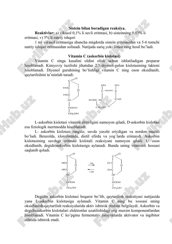 aladi. sistein bilan boradigan reaksiya. reaktivlar: a) vikasol 0,1% li suvli eritmasi, b) sisteinning 0,03% li eritmasi, v) 5% li natriy ishqori 1 ml vikasol eritmasiga shuncha miqdorda sistein eritmasidan va 5-6 tomchi natriy ishqori eritmasidan solinadi. natijada sariq yoki limon rang hosil bo’ladi. vitamin c (askorbin kislotasi) vitamin c singa kasalini oldini olish uchun ishlatiladigan preparat hisoblanadi. kimyoviy tuzilishi jihatidan 2,3-diyenol-gulon kislotasining laktoni hisoblanadi. diyenol guruhining bo’lishligi vitamin c ning oson oksidlanib, qaytarilishini ta’minlab turadi: l-askorbin kislotasi vitamin aktivligini namoyon qiladi, d-askorbin kislotasi esa fiziologik inertmodda hisoblanadi. l- askorbin kislotasi rangsiz, suvda yaxshi eriydigan va nordon mazali bo’ladi. benzolda, xloroformda, dietil efirda va yog`larda erimaydi. askorbin kislotasining suvdagi eritmasi kislotali reaksiyani namoyon qiladi. u oson oksidlanib, degidroaskorbin kislotasiga aylanadi. bunda uning vitaminli hossasi saqlanib qoladi. degidro askorbin kislotasi beqaror bo’lib, qaytarilish reakstiyasi natijasida yana l-askorbin kislotasiga aylanadi. vitamin c ning bu xossasi uning oksidlanish-qaytarilish reaksiyalarida aktiv ishtirok etishini belgilaydi. …