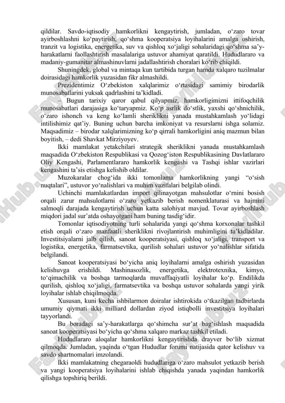 lik kelishuv va shartnomalar imzolandi. keyingi yillarda qo‘shma korxonalar soni 6 barobarga oshdi. kostanayda avtomobil, avtobus va qishloq xo‘jaligi texnikasini ishlab chiqarish yo‘lga qo‘yildi. turkiston va chimkentda zamonaviy to‘qimachilik va maishiy texnika korxonalari ishga tushirildi. o‘zbekistonda qozog‘istonlik hamkorlar bilan birgalikda energetika, sanoat, kimyo, oziq-ovqat tarmoqlari, qurilish sohasida qator loyihalar amalga oshirilmoqda. pandemiya davrida birodar xalqlarimiz bir-biriga yordam berib keldilar. gumanitar sohadagi hamkorlik faol rivojlanmoqda. qayta tiklangan toshkent xalqaro kinofestivali doirasida qozoq kinosi kunlari muvaffaqiyatli o‘tkazildi. shu hafta qozog‘iston poytaxtida o‘zbek kinosi kunlari bo‘lib o‘tadi. mintaqa davlatlari rahbarlarining muntazam maslahat uchrashuvlari o‘z samarasini ko‘rsatdi. ochiq va ishonchli muloqot uchun noyob maydon shakllandi. o‘zbekiston va qozog‘iston bmt, mdh, shht, iht, turkiy tilli davlatlar tashkiloti va boshqa tuzilmalar doirasida ham faol hamkorlik qilmoqda. – bugun ikki tomonlama strategik sherikligimizni ittifoqchilik munosabatlari darajasiga ko‘tarish to‘g‘risida tarixiy qaror qabul qilamiz. bu nafaqat mamlakatlarimiz, balki butun mintaqaning izchil taraqqiyoti, barqarorligi va ravnaqi uchun ulkan ahamiyatga ega …