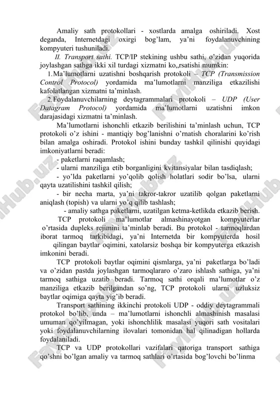 onini beradi. tcp protokoli baytlar oqimini qismlarga, ya’ni paketlarga bo’ladi va o’zidan pastda joylashgan tarmoqlararo o’zaro ishlash sathiga, ya’ni tarmoq sathiga uzatib beradi. tarmoq sathi orqali ma’lumotlar o’z manziliga etkazib berilgandan so’ng, tcp protokoli ularni uzluksiz baytlar oqimiga qayta yig’ib beradi. transport sathining ikkinchi protokoli udp - oddiy deytagrammali protokol bo’lib, unda – ma’lumotlarni ishonchli almashinish masalasi umuman qo’yilmagan, yoki ishonchlilik masalasi yuqori sath vositalari yoki foydalanuvchilarning ilovalari tomonidan hal qilinadigan hollarda foydalaniladi. tcp va udp protokollari vazifalari qatoriga transport sathiga qo’shni bo’lgan amaliy va tarmoq sathlari o’rtasida bog’lovchi bo’linma rolini bajarish vazifasi ham kiradi. transport sathi, amaliy protokoldan ma’lumotlarni u yoki bu sifat bilan uzatish topshirg’ini oladi, topshiriqni bajargandan so’ng esa unga bu hakida hisobot beradi. tcp va udp protokollari, ulardan pastroqda joylashgan tarmoq sathiga, tarmoqlardan iborat bo’lgan tarmoq orqali ma’lumotlarni erkin uzata oladigan, ammo unchalik ishonchli bo’lmagan vosita sifatida qaraydi. tcp va udp protokollarini amalga oshiradigan dasturiy modullar, …