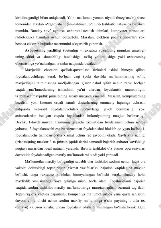 vazifalari)ni bajarish vaqtidagina mavjud bo‘lishi, unga ruxsatsiz kirishdan himoyalangan bo‘lishi kerak. bunday holat maxfiylik xususiyatiga rioya qilishga misol bo‘la oladi. topshiriqlarni bajarish vaqtida xodim tashkilot maxfiy ma’lumotlariga murojaat qilishi zarurati tug‘iladi. topshiriq o‘z vaqtida bajarilishi, kompaniya ma’lumot ustida yana qayta ishlashni davom ettira olishi uchun xodim maxfiy ma’lumotga o‘sha paytning o‘zida tez (onlayn) va oson kirishi, undan foydalana olishi ta’minlangan bo‘lishi kerak. buni mavjudlik xususiyatining ta’minlanishiga misol tariqasida ko‘rsatish mumkin. ko‘pincha tashkilotlar biznes qarorlarni qabul qilish yoki investitsiyalarga ta’sir etuvchi hisob-kitoblarni amalga oshirishda maxfiy ma’lumotlardan foydalanadi. bunday vaqtlarda to‘g‘ri, aniq hisob-kitob va natijalarga asoslangan ma’lumotlarga tayanib qaror qabul qilish juda muhim sanaladi. ma’lumotlar o‘zgartirilmaganligi uchun hisob-kitoblarni amalga oshirish va qarorlarni qabul qilishda ularga ishonchni ta’minlash yaxlitlik xususiyatiga mos keladi. ushbu 3 ta xususiyat axborotni himoyalashning asosiy tashkil etuvchilari sanaladi. axborotni himoyalash deganda, asosan, shu uchta xususiyatni ta’minlash tushuniladi. ammo ular to‘liq bajarilishi uchun bir nechta ishlarni bajarish talab etiladi. boshqacha …