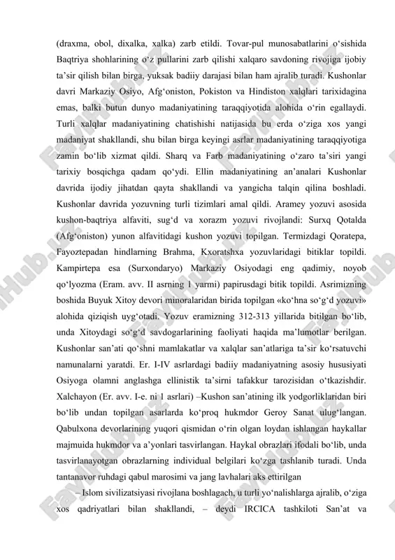 arkaziy osiyo madaniyatining ellinlashtirishni boshlab berdi. ellinistik jarayon salavkiylar davlatidan mustaqil bo‘lgan parfiya va yunon-baqtriyada o‘zining yuqori rivoji bilan ajralib turadi. yunon-baqtriya davlatida yunonlar va mahaliy madaniyatlarning sintezi qisqa vaqtda o‘zining ijobiy natijalarini berdi, shaharlar soni tez suratda o‘sdi, dehqonchilik, chorvachilik, ayniqsa hunarmandchilik rivojlandi. markaziy osiyo mintaqasi buyuk ipak yo‘li bo‘ylab o‘tgan xalqaro savdoning markazi sifatida o‘ta muhim o‘rin tutadi. diodotdan galpokigacha bo‘lgan yunon-baqtriya podsholari davrida yuksak badiiy saviyada oltin, kumush va misdan tayyorlangan turli qiymatdagi tangalar (draxma, obol, dixalka, xalka) zarb etildi. tovar-pul munosabatlarini o‘sishida baqtriya shohlarining o‘z pullarini zarb qilishi xalqaro savdoning rivojiga ijobiy ta’sir qilish bilan birga, yuksak badiiy darajasi bilan ham ajralib turadi. kushonlar davri markaziy osiyo, afg‘oniston, pokiston va hindiston xalqlari tarixidagina emas, balki butun dunyo madaniyatining taraqqiyotida alohida o‘rin egallaydi. turli xalqlar madaniyatining chatishishi natijasida bu erda o‘ziga xos yangi madaniyat shakllandi, shu bilan birga keyingi asrlar madaniyatining taraqqiyotiga zamin bo‘lib xizmat qildi. sharq …