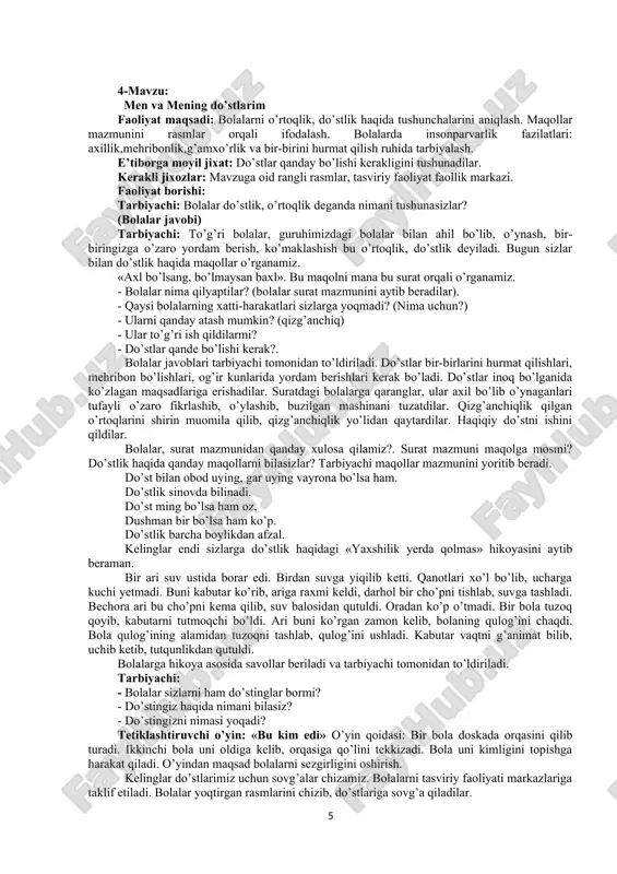 ab bo’ldikmi? tarbiyachi bolalardan izox so’raydi, bilimlarini mustaxkamlab, bolalar ishlarini doskaga huddi daraxt singari yelimlaydi. mana bolalar har bir oiladan butun bir daraxt bo’ldi, bu esa vatanimizni mana shunday oilalar tashkil etadi, -deb tushuntiradi. oilani sevishni va kattalarga hurmatda bo’lishlarini ta’kidlab, aks holda daraxt bargi to’kilishini aytadi. bolalarni rag’batlantirib, mashg’ulotni yakunlaydi. e’tiborga molik jixat: o’z oilasi haqida gapira oladi. kasblarni aytib beradi. faoliyatlar orqali oilasini hurmat qilishga o’rganadi. 4 4-mavzu: men va mening do’stlarim faoliyat maqsadi: bolalarni o’rtoqlik, do’stlik haqida tushunchalarini aniqlash. maqollar mazmunini rasmlar orqali ifodalash. bolalarda insonparvarlik fazilatlari: axillik,mehribonlik,g’amxo’rlik va bir-birini hurmat qilish ruhida tarbiyalash. e’tiborga moyil jixat: do’stlar qanday bo’lishi kerakligini tushunadilar. kerakli jixozlar: mavzuga oid rangli rasmlar, tasviriy faoliyat faollik markazi. faoliyat borishi: tarbiyachi: bolalar do’stlik, o’rtoqlik deganda nimani tushunasizlar? (bolalar javobi) tarbiyachi: to’g’ri bolalar, guruhimizdagi bolalar bilan ahil bo’lib, o’ynash, bir- biringizga o’zaro yordam berish, ko’maklashish bu o’rtoqlik, do’stlik deyiladi. bugun sizlar bilan do’stlik haqida …