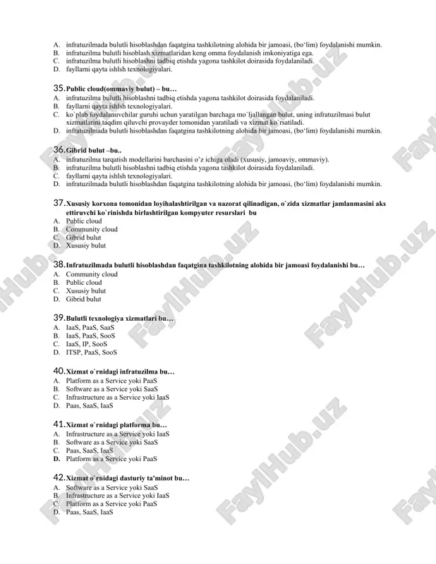 mumkin. b. infratuzilma bulutli hisoblash xizmatlaridan keng omma foydalanish imkoniyatiga ega. c. xususiy korxona tomonidan loyihalashtirilgan va nazorat qilinadigan, o`zida xizmatlar jamlanmasini aks ettiruvchi ko`rinishda birlashtirilgan kompyuter resurslari d. fayllarni qayta ishlsh texnologiyalari. 34. community cloud (jamoaviy bulut) – bu… a. infratuzilmada bulutli hisoblashdan faqatgina tashkilotning alohida bir jamoasi, (bo‘lim) foydalanishi mumkin. b. infratuzilma bulutli hisoblash xizmatlaridan keng omma foydalanish imkoniyatiga ega. c. infratuzilma bulutli hisoblashni tadbiq etishda yagona tashkilot doirasida foydalaniladi. d. fayllarni qayta ishlsh texnologiyalari. 35. public cloud(ommaviy bulut) – bu… a. infratuzilma bulutli hisoblashni tadbiq etishda yagona tashkilot doirasida foydalaniladi. b. fayllarni qayta ishlsh texnologiyalari. c. ko`plab foydalanuvchilar guruhi uchun yaratilgan barchaga mo`ljallangan bulut, uning infratuzilmasi bulut xizmatlarini taqdim qiluvchi provayder tomonidan yaratiladi va xizmat ko`rsatiladi. d. infratuzilmada bulutli hisoblashdan faqatgina tashkilotning alohida bir jamoasi, (bo‘lim) foydalanishi mumkin. 36. gibrid bulut –bu.. a. infratuzilma tarqatish modellarini barchasini o’z ichiga oladi (xususiy, jamoaviy, ommaviy). b. infratuzilma bulutli hisoblashni …