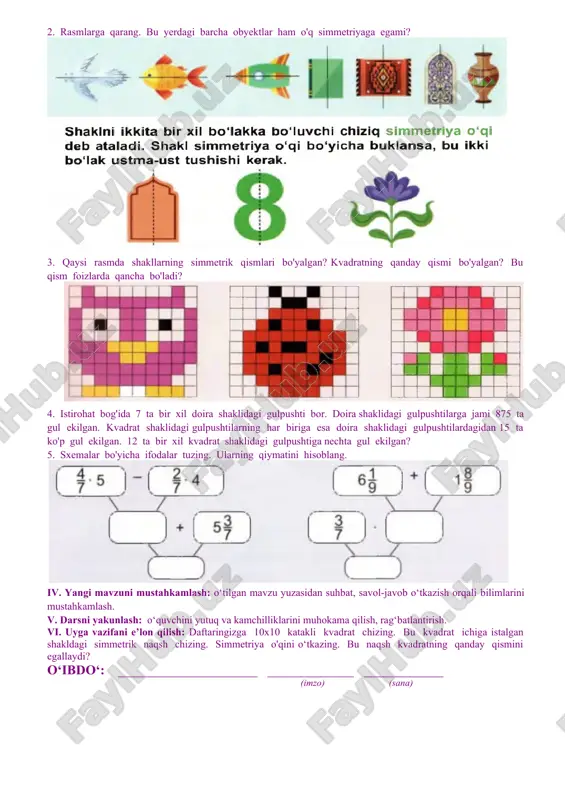 h, savol-javob, kichik guruhlarda ishlash. dars jihozi: mavzuga oid rasmlar, tarqatma materiallar, testlar, ko‘rgazmali qurollar va texnik vositalar. baholash: o‘quvchilar bilimi reyting mezonlari asosida baholanib, dars oxiridada e’lon qilinadi. darsning borishi: № bo‘limlar vaqti 1 tashkiliy qism 3 daqiqa 2 o‘tgan mavzuni mustahkamlash 5 daqiqa 3 yangi mavzu bayoni 15 daqiqa 4 yangi mavzuni mustahkamlash 10 daqiqa 5 o‘quvchilarni rag‘batlantirish. darsni yakunlash. 10 daqiqa 6 uyga vazifa 2 daqiqa jami 45 daqiqa i. tashkiliy qism: salomlashish, navbatchi axboroti, sinf va o‘quvchilarning darsga tayyorgarligi tekshiriladi, o‘quvchilar ehtiyojlari aniqlanadi. ii. o‘tilgan mavzuni mustahkamlash. o‘tilgan mavzu yuzasidan suhbat, savol-javob o‘tkaziladi. uy vazifasini bajarilishini tahlili o‘tkazilib no‘to‘g‘ri bajarilgan topshiriqlar yuzasidan ko‘rsatma beriladi.. iii. yangi mavzu bayoni: 1. bu yerda nima yozilganini toping. unda nima yozilganini qanday o'qish mumkin? 2. bu rasmlarni daftaringizga ko'chirib chizing. / to'g'ri chiziqqa nisbatan bu nuqtalarga simmetrik nuqtalar yasang. 3. bu rasmlarni daftaringizga ko'chirib chizing. / to'g'ri chiziqqa nisbatan bu …