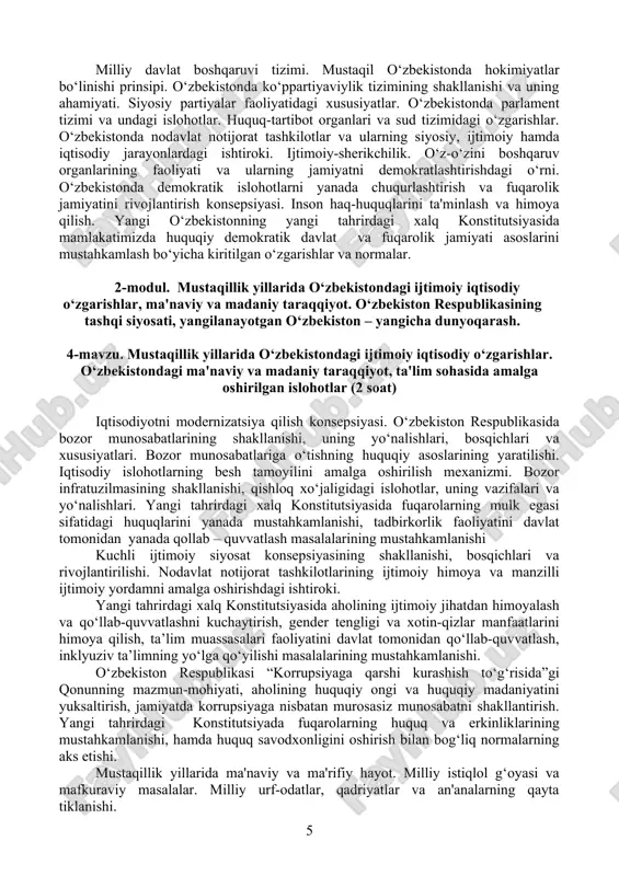 i. o‘zbekistonning iqtisodiy mustaqilligini ta'minlashga qaratilgan strategiya asoslari. mustaqillik – me'yoriy-huquqiy asoslarining yaratilishi. yangi konstitutsiyaning qabul qilinishi va uning tarixiy ahamiyati. davlat ramzlari. yangi o‘zbekistonning yangi tahrirdagi xalq konstitutsiyasi va unga kiritilgan o‘zgarishlarning mazmun-mohiyati. 3-mavzu. o‘zbekistonda demokratik, fuqarolik jamiyati asoslarining shakllanishi, amalga oshirilgan siyosiy islohotlar. (4 soat) milliy davlat boshqaruvi tizimi. mustaqil o‘zbekistonda hokimiyatlar bo‘linishi prinsipi. o‘zbekistonda ko‘ppartiyaviylik tizimining shakllanishi va uning ahamiyati. siyosiy partiyalar faoliyatidagi xususiyatlar. o‘zbekistonda parlament tizimi va undagi islohotlar. huquq-tartibot organlari va sud tizimidagi o‘zgarishlar. o‘zbekistonda nodavlat notijorat tashkilotlar va ularning siyosiy, ijtimoiy hamda iqtisodiy jarayonlardagi ishtiroki. ijtimoiy-sherikchilik. o‘z-o‘zini boshqaruv organlarining faoliyati va ularning jamiyatni demokratlashtirishdagi o‘rni. o‘zbekistonda demokratik islohotlarni yanada chuqurlashtirish va fuqarolik jamiyatini rivojlantirish konsepsiyasi. inson haq-huquqlarini ta'minlash va himoya qilish. yangi o‘zbekistonning yangi tahrirdagi xalq konstitutsiyasida mamlakatimizda huquqiy demokratik davlat va fuqarolik jamiyati asoslarini mustahkamlash bo‘yicha kiritilgan o‘zgarishlar va normalar. 2-modul. mustaqillik yillarida o‘zbekistondagi ijtimoiy iqtisodiy o‘zgarishlar, ma'naviy va madaniy taraqqiyot. o‘zbekiston respublikasining …