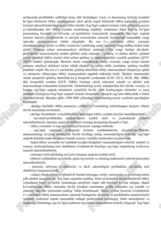 iboratdir. 1991 yilda sog’liqni saqlash vazirligi tomonidan hukumatning faol aralashuvi yordamida o’zbekistonni o’ziga xos spetsifik, demografik, tarixiy, ma'naviy va boshqa shart-sharoitlarini hisobga olgan holda sog’liqni saqlash tizimini isloh qilish konsepsiyasi ishlab chiqilgan va 1992 yilda tasdiqlangan. sog’liqni saqlashni tizimini isloh qilish konsepsiyasining asosiy yo’nalishlari quyidagilardan iboratdir: barcha turdagi sog’liqni saqlash muassasalarining tuzilishi va tarmoqlarini qayta ko’rib chiqish, isloh qilishni gorizontal va vertikal bo’yicha olib borish; 17- tug’ish yoshidagi ayollarni sog’lomlashtirish bilan birgalikda ona va bola sog’lig’ini muhofaza qilish, qonunchilik va din tashkilotlari bilan birgalikda ona va bola sog’lig’ini saqlash borasida idoralararo dastur tuzish; sog’liqni saqlash tizimini mablag’ bilan ta'minlashni qayta ko’rib chiqish va bir shifo o’rnini mablag’ bilan ta'minlashdan bir aholi sonini mablag’ bilan ta'minlashga o’tish; sog’liqni saqlashning asosiy prinsiplaridan biri bo’lgan sog’liqni saqlashni profilaktik yo’nalish prinsipini mustahkamlash va bu borada ambulatoriyapoliklinikalar yordami, tibbiy yordam ko’rsatishning yangi turlarini (kunduzgi statsionarlar, uy statsionarlari, ambulatoriya-jarrohlik markazlari, ambulatoriya davolashning ixtisoslashgan kompleks, mahalla tibbiy …