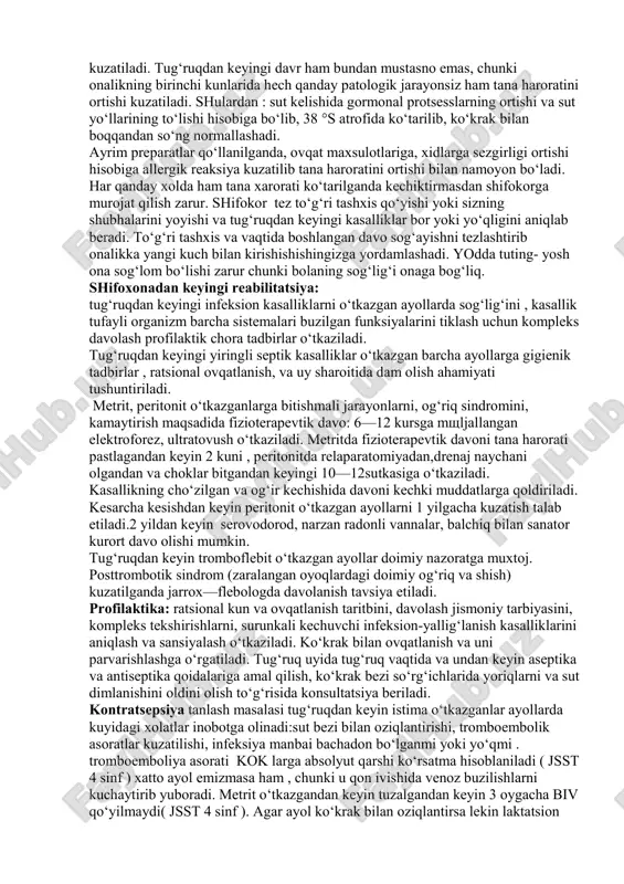 aliq va qinga qo‘yilgan choklar holatini, servikal kanalni shakllanishi va ajralma xarakteriga baxo berish zarur. tug‘ruqdan keyin ikkinchi xaftada bachadon venalarining tromboflebitida ichki bo‘g‘iz biroz ochiq, bachadon kattalashgan va qirg‘oqlari og‘riqli , tromb tiqilgan venalar palpatsiyada egri bugri arqonni shaklida yoki infiltratsiyalangan shish xolatida bo‘ladi. uash taktikasi: statsionarning jarroxlik bo‘limiga zudlik bilan gospitalizatsiya qilinishi kerak. profilaktika: oyoqlarida varikoz kengaygan qon tomirli ayollarga elastik paypoqlar kiyish va doimiy bint bilan bintlash tavsiya etiladi. shifoxonadan keyingi reabilitatsiya: tug‘ruqdan keyingi infeksion kasalliklarni o‘tkazgan ayollarda sog‘lig‘ini , kasallik tufayli organizm barcha sistemalari buzilgan funksiyalarini tiklash uchun kompleks davolash profilaktik chora tadbirlar o‘tkaziladi. tug‘ruqdan keyingi yiringli septik kasalliklar o‘tkazgan barcha ayollarga gigienik tadbirlar , ratsional ovqatlanish va uy sharoitida dam olish ahamiyati tushuntiriladi. metrit , peritonit o‘tkazganlarga bitishmali jarayonlarni, og‘riq sindromini, kamaytirish maqsadida fizioterapevtik davo: 6—12 kursga mo‘ljallangan elektroforez, ultratovush o‘tkaziladi. metritda fizioterapevtik davoni tana harorati pastlagandan keyin 2 kuni , peritonitda relaparatomiyadan, drenaj naychani …