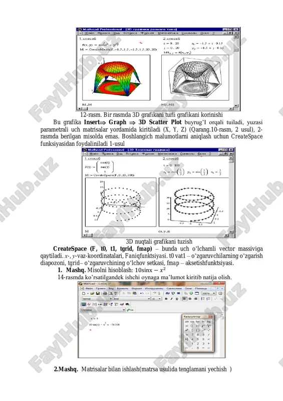 bilan tuzilgan, turli formatlash, yuza tegi va uzani ozi ham kontur grafikada berilgan. butuzilishrasmgakattatasurotberadi. 12-rasm. bir rasmda 3d grafikani turli grafikani korinishi bu grafika insert graph  3d scatter plot buyrug’i orqali tuiladi, yuzasi parametrali uch matrisalar yordamida kiritiladi (x, y, z) (qarang.10-rasm, 2 usul), 2- rasmda berilgan misolda emas. boshlangich malumotlarni aniqlash uchun createspace funksiyasidan foydaliniladi 1-usul 3d nuqtali grafikani tuzish createspace (f, t0, t1, tgrid, fmap) – bunda uch o’lchamli vector massiviga qaytiladi. x-, u-vaz-koordinatalari, faniqfunktsiyasi. t0 vat1 – o’zgaruvchilarning o’zgarish diapozoni, tgrid– o’zgaruvchining o’lchov setkasi, fmap – aksetishfunktsiyasi. 1. mashq. misolni hisoblash: 10sinx − 𝑥2 14-rasmda ko’rsatilgandek ishchi oynaga ma’lumot kiritib natija olish. 2.mashq. matrisalar bilan ishlash(matrsa usulida tenglamani yechish ) instrumentlar panelidan matrisa tanlab matrisani qiymatini kiriting. ishchi muhitda formulani kiriting. korsatilgandaka. 3.mashq. hisoblash: 𝑦 = 𝑐𝑜𝑠𝑥 + 𝑥𝑠𝑖𝑛𝑥 + (𝑐𝑜𝑠𝑥)x𝑐𝑜𝑠𝑥. funksiya grafigini tuzish . nazorat savollari: 1. mathcad tizimida qaysi turdagi hisoblashlar bajariladi? 2. mathcad …