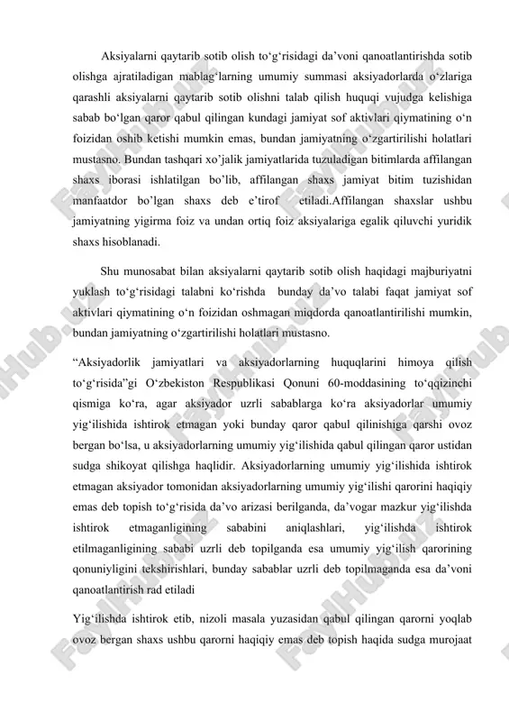 dorlarning huquqlarini himoya qilish to‘g‘risida”gi o‘zbekiston respublikasi qonuni 60-moddasining to‘qqizinchi qismiga ko‘ra, agar aksiyador uzrli sabablarga ko‘ra aksiyadorlar umumiy yig‘ilishida ishtirok etmagan yoki bunday qaror qabul qilinishiga qarshi ovoz bergan bo‘lsa, u aksiyadorlarning umumiy yig‘ilishida qabul qilingan qaror ustidan sudga shikoyat qilishga haqlidir. aksiyadorlarning umumiy yig‘ilishida ishtirok etmagan aksiyador tomonidan aksiyadorlarning umumiy yig‘ilishi qarorini haqiqiy emas deb topish to‘g‘risida da’vo arizasi berilganda, da’vogar mazkur yig‘ilishda ishtirok etmaganligining sababini aniqlashlari, yig‘ilishda ishtirok etilmaganligining sababi uzrli deb topilganda esa umumiy yig‘ilish qarorining qonuniyligini tekshirishlari, bunday sabablar uzrli deb topilmaganda esa da’voni qanoatlantirish rad etiladi yig‘ilishda ishtirok etib, nizoli masala yuzasidan qabul qilingan qarorni yoqlab ovoz bergan shaxs ushbu qarorni haqiqiy emas deb topish haqida sudga murojaat qilganda, uning talabini qanoatlantirish rad etilishi lozim, aksiyadorning aldash, zo‘rlik, qo‘rqitish ta’sirida ovoz berganligi holatlari bundan mustasno. aksiyadorlar umumiy yig‘ilishining qarori u qonun hujjatlariga zid bo‘lgan va (yoki) umumiy yig‘ilish qonun hujjatlari va jamiyat ustavida belgilangan …