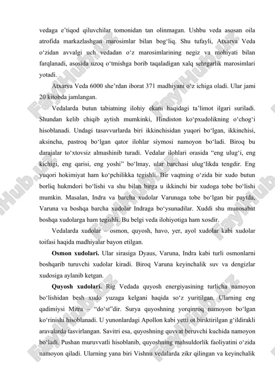 osh xudolari. rig vedada quyosh energiyasining turlicha namoyon bo‘lishidan besh xudo yuzaga kelgani haqida so‘z yuritilgan. ularning eng qadimiysi mitra – “do‘st”dir. surya quyoshning yorqinroq namoyon bo‘lgan ko‘rinishi hisoblanadi. u yunonlardagi apollon kabi yetti ot biriktirilgan g‘ildirakli aravalarda tasvirlangan. savitri esa, quyoshning quvvat beruvchi kuchida namoyon bo‘ladi. pushan muruvvatli hisoblanib, quyoshning mahsuldorlik faoliyatini o‘zida namoyon qiladi. ularning yana biri vishnu vedalarda zikr qilingan va keyinchalik unutilgan xudolar orasida abadiy hisoblangan va hozirda butun hindistonda ulug‘lanadi. havo xudolari. bu xudolar qatoriga ashvina va savitar nomi bilan ataluvchi ikki tong xudosi qo‘shiladi. ular boshida osmon podshosi va oriylar milliy xudosi indra turadi. u avvalo, ikkita sariq otga qo‘shilgan g‘ildirakli aravada turuvchi jang xudosidir va oriylar urug‘ining yetuk sardori ramzidir. dastavval, indra hind an’analarida chaqmoq xudosi sifatida namoyon bo‘lgan. biroq bosqinchilar tomonidan ko‘p yillar davomida olib borilgan urushlar uni urush xudosiga aylantirdi. yomg‘ir xudosi panjanya, shamol xudosi vayyular vedalarda aniq keltirilmagani bois, ular …