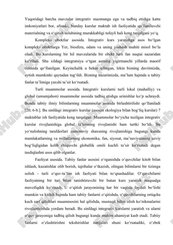 abiiy fanlar asosini o‘rganishda o‘quvchilar kitob bilan ishlash, kuzatishlar olib borish, tajribalar o‘tkazish, olingan bilimlarni bir tizimga solish - turli o‘quv-ta’lim ish faoliyati bilan to‘qnashadilar. o‘quvchilarni faoliyatning bir turi bilan tanishtiruvchi bir butun kurs yaratish maqsadga muvofiqdek ko‘rinadi. u o‘qitish jarayonining har bir vaqtida foydali bo‘lishi mumkin va kichik hajmda ham tabiiy fanlarni o‘qitishda, o‘quvchilarning ortiqcha kuch sarf qilishlari muammosini hal qilishda, mustaqil bilim olish ko‘nikmalarini rivojlantirishda yordam beradi. bu sinfdagi integrativ kurslarni yaratish va ularni o‘quv jarayoniga tadbiq qilish bugungi kunda muhim ahamiyat kasb etadi. tabiiy fanlarni o‘zlashtirishni tekshirishlar natijalari shuni ko‘rsatadiki, o‘zbek o‘quvchilari chet ellik o‘quvchilarga nisbatan ko‘p ma’lumot o‘zlashtirsalar ham, uni tadbiq qilishda sezilarli darajada orqada qoladilar. ko‘pchilik bunga sabab asosiy ko‘nikmalarning moslashtirilmaganida deb biladi. sabab nimada? balki ularning biri ko‘p yillar davomida an’anaviy maktabda integrativ darslarga e’tibor berilmaganidadir? bu yerda bugungi kungacha yaratilgan integrativ kurslarning asosiy sinflari sanab o‘tildi. lekin o‘quv fanlarini integratsiyasi jarayonida qator kamchiliklar …