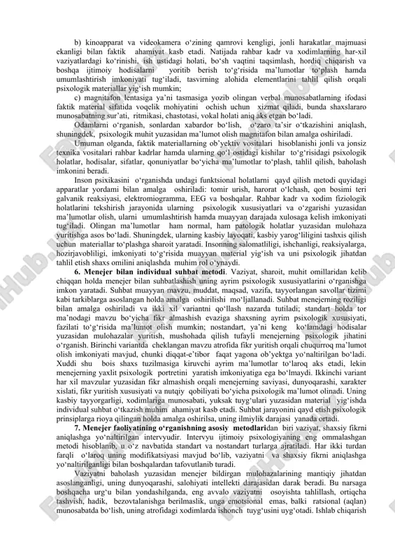 arning tuzuvchilari to‘g‘risida ilmiy psixologik ta’surot olish, xulosa chiqarishga puxta asos yaratadi. jumladan, quyidagi ma’lumotlarni olish mumkin. 1) rahbar yoki uning qo‘l ostidagi xodimning birinchi navbatda faoliyatga nisbatan mas’uliyat hissi shakllanganligini bildiradi.; 2) ularning u yoki bu narsaga nisbatan mayli, intilishi, qobiliyati mavjud ekanligini anglatadi; 3) yuksak his-tuyg‘ular, nafosat kechinmalari tarkib topganligidan dalolat beradi; 4) ma’lumotga serobligi, boyligi rahbar xodimning saviyasi, dunyoqarashi, e’tiqodi yuzasidan ta’sirot olishga imkon tug‘diradi; 5) har qaysi axborot yoki ma’lumotning batartibliligi mantiqiy yuksaklikni aks ettiradi; 6) hujjatlarni o‘z o‘rnida saqlanishi, ularga nisbatan e’tiborlilik mobilizasion qobiliyat mavjudligiga kafolatdir. 2. menejer va uning qo‘l ostidagi odamlarning biografiyasini o‘rganish metodi. odatda biografik ma’lumotlar bir necha manbalarni tahlil qilish orqali to‘planishi mo‘ljallangan bo‘lib, shaxsning avtobiografiyasi, unga berilgan tavsifnoma, davriy gazeta, mahalliy matbuotlardan muassasalarning hujjatlari, badiiy xususiyatli ma’lumotnoma kabilardagi sub’yektga taalluqli psixologik jabhalari umumlashtiriladi. umumlashtirilgan ma’lumotlar asosida rahbar o‘z qo‘l ostidagi tobe xodimlar, kichik bug‘indagi rahbarlar yuzasidan (yuzasidan) g‘oyalar bankini tuzadi. …