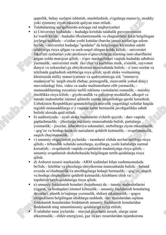 aviy va axloqiy talablariga javob beruvchi yuqari malakali kadrlarni tayarlashga kumaklashish, universitetning (jamiyatdagi xamda talim tizimidagi ) nufuzini yanada oshirishdir. · 2.2. "koidalar"ning asosiy vazifalari: - yuksak manaviy-axloqiy fazilatlarga ega bulgan, jamiyat, davlat va oila oldida uz masuliyatini xis etadigan, davlatning ichki va tashqi siysatini tug’ri anglaidigan, vatanparvar va xalqparvar, tashabbuskor va fidoiy, zamonoviy bilimlar bilan yugrilgan xamda yuksak insony fazilatlarga ega bulgan irodasi baquvvat va etuk mutahassislarni tayyrlash; -universitet jamoa azolaring manaviy immunitetni mustaxkamlash, boyitish va ximoya kilish; -yoshlar orasida -axloqni buzishga, shu jumladan jaravonlik, xaysizlik va shavkatsizlikni tashviqot qilishga qaratilgan xar qanday xatti-xarakatlarning oldini olish, jumladan, yoshlarni ichkilikbozlik va giahvandlik illatlaridan, boshka turli xalokatli takhdidlar xamda biz uchun yod bo’lgan diniy va gayriinsony tasirlardan, tuban "ommaviy madaniyat" hurujlaridan ximoya qilishga kumaklashdan iborat. · talabalarning uzaro munosabatlari · 6.1. talabalarning uzaro munosabatlarida-yagona jamoa, o'zaro xurmat va etibor, do’stlik, xamjihatlik, xalollik va adolat tamoyillariga amal kilishi lozimdir. · 6.2. talabalar …